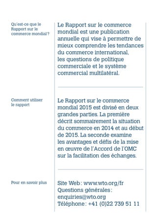 Le Rapport sur le commerce
mondial est une publication
annuelle qui vise à permettre de
mieux comprendre les tendances
du commerce international,
les questions de politique
commerciale et le système
commercial multilatéral.
Le Rapport sur le commerce
mondial 2015 est divisé en deux
grandes parties. La première
décrit sommairement la situation
du commerce en 2014 et au début
de 2015. La seconde examine
les avantages et défis de la mise
en œuvre de l’Accord de l’OMC
sur la facilitation des échanges.
Site Web : www.wto.org/fr
Questions générales :
enquiries@wto.org
Téléphone : +41 (0)22 739 51 11
Qu’est‑ce que le
Rapport sur le
commerce mondial ?
Comment utiliser
le rapport
Pour en savoir plus
Organisation mondiale du commerce
154, rue de Lausanne
CH-1211 Genève 21
Suisse
Téléphone : +41 (0)22 739 51 11
Télécopie : +41 (0)22 739 42 06
www.wto.org/fr
Publications de l’OMC
Courriel : publications@wto.org
Librairie en ligne de l’OMC
http://onlinebookshop.wto.org
Couverture conçue par triptik
Maquette conçue par Services Concept
Imprimé par l’Organisation mondiale du commerce
Crédit de l’image (couverture) :
© Chris Stowers/Panos
© Organisation mondiale du commerce 2015
ISBN 978-92-870-3986-6
Publié par l’Organisation mondiale du commerce.
 