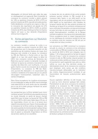 21
I. L’ÉCONOMIE MONDIALE ET LE COMMERCE EN 2014 ET AU DÉBUT DE 2015
I.L’ÉCONOMIEMONDIALE
ETLECOMMERCEEN2014
ETAUDÉBUTDE2015
développées ont diminué tandis que celles des pays
en développement ont augmenté. Dans l’ensemble, la
croissance du commerce mondial a ralenti, passant
de 1,8% au quatrième trimestre de 2014 à 0,7% au
premier trimestre de 2015, mais elle est restée positive.
Cette décélération a en partie son origine en Asie, où
la croissance des importations est passée de 2,1%
au quatrième trimestre de 2014 à -0,3% au premier
trimestre de 2015, mais l’Amérique du Nord et d’autres
régions ont aussi vu leur demande d’importations
diminuer (voir la figure 4).
4.	 Autres perspectives sur l’évolution
du commerce
Le commerce mondial a continué de croître à un
rythme modéré au premier trimestre de 2015, mais
les perspectives pour le deuxième semestre ont été
assombries par de nombreux facteurs de risque, dont
beaucoup sont orientés à la baisse. La croissance
du PIB des États-Unis a fluctué entre un taux très
négatif et un taux très positif depuis le début de
2014. Une croissance continue de l’économie des
États-Unis pourrait soutenir la demande mondiale et
renforcer la reprise du commerce. Inversement, si les
résultats des États-Unis sont insuffisants, il n’y aura
guère d’autres sources de croissance de la demande
d’importations. La croissance du PIB des États-
Unis pourrait être décevante si le resserrement des
conditions monétaires et la baisse des prix du pétrole
découragent l’investissement, notamment dans le
secteur énergétique.
Dans l’Union européenne, les conditions économiques
se sont améliorées au début de 2015, mais le chômage
reste élevé (9,7% en avril), tandis que les retombées
de la crise de la dette grecque menacent de raviver
l’instabilité financière.
Les perspectives pour la Chine semblent aussi moins
certaines qu’avant, l’activité de la plus grande économie
du monde (mesurée en parité de pouvoir d’achat)
ayant fléchi avec le temps. La hausse de 7,4% du PIB
chinois en 2014 a été la plus faible depuis 24 ans, et
les responsables chinois ont revu à la baisse leurs
objectifs de production pour l’avenir. Il est possible que
la croissance de la Chine continue de dépasser celle
des autres grandes économies pendant quelque temps
mais il est probable que la marge sera plus faible que
dans le passé. La demande d’importations en Chine
devrait donc ralentir, et non s’accélérer.
La baisse des prix du pétrole et des autres produits
primaires pourrait stimuler le PIB mondial et le
commerce dans l’avenir si son effet positif sur les
importateurs nets de ces produits est supérieur à son
effet négatif sur les exportateurs nets. L’ampleur de
la baisse récente des prix des produits primaires est
illustrée par la figure 8. Le commerce mondial pourrait
aussi croître plus vite que prévu si la reprise économique
est plus forte dans la zone euro grâce au programme
actuel d’assouplissement monétaire de la Banque
centrale européenne. Une reprise de la demande dans
l’Union européenne aurait un impact disproportionné
sur les statistiques du commerce mondial du fait que
le commerce entre les membres de l’UE est pris en
compte dans les totaux mondiaux.
Les estimations de l’OMC concernant la croissance
annuelle du volume du commerce et les estimations
consensuelles du PIB réel mondial aux taux de change
du marché de 2010 à 2014 sont indiquées dans le
tableau 1. On a beaucoup parlé du fait que le rapport
d’environ 2 pour 1 entre la croissance du commerce
mondial et celle du PIB mondial, observé pendant de
nombreuses années, semble avoir disparu, le commerce
et la production ayant augmenté à peu près au même
rythme au cours des trois dernières années. Le
ralentissement récent de la croissance du commerce
peut s’expliquer, entre autres, par des conditions
macroéconomiques défavorables, par la maturation
des chaînes d’approvisionnement mondiales et par
l’accumulation de mesures protectionnistes après	
la crise.
Aucune explication définitive n’a été trouvée, mais
on peut au moins discerner quelques faits stylisés.
Premièrement, le ratio de la croissance du commerce
mondial à la croissance du PIB mondial (appelé
« élasticité-revenu du commerce mondial ») a atteint
son plus haut niveau dans les années 1990, bien avant	
la crise financière, mais il a ensuite diminué (voir
la figure 9). Deuxièmement, il est normal que le
commerce mondial croisse lentement pendant un
certain temps après un choc économique mondial,
avant que sa croissance reprenne (par exemple, les
crises pétrolières des années 1970 et du début des
années 1980). Enfin, une plus faible élasticité du
commerce mondial n’implique pas un plus faible ratio
commerce mondial/PIB, ce dernier restant à ou proche
d’un niveau record. Ces faits laissent penser que le
ralentissement du commerce est dû à une combinaison
de facteurs cycliques et structurels.
 