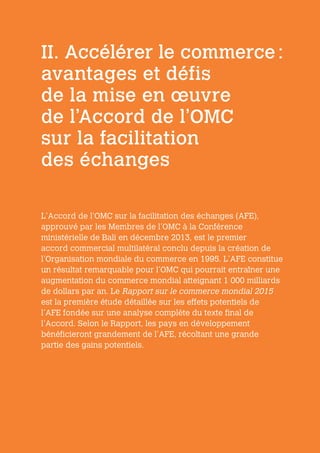 II. Accélérer le commerce :
avantages et défis
de la mise en œuvre
de l’Accord de l’OMC
sur la facilitation
des échanges
L’Accord de l’OMC sur la facilitation des échanges (AFE),
approuvé par les Membres de l’OMC à la Conférence
ministérielle de Bali en décembre 2013, est le premier
accord commercial multilatéral conclu depuis la création de
l’Organisation mondiale du commerce en 1995. L’AFE constitue
un résultat remarquable pour l’OMC qui pourrait entraîner une
augmentation du commerce mondial atteignant 1 000 milliards
de dollars par an. Le Rapport sur le commerce mondial 2015
est la première étude détaillée sur les effets potentiels de
l’AFE fondée sur une analyse complète du texte final de
l’Accord. Selon le Rapport, les pays en développement
bénéficieront grandement de l’AFE, récoltant une grande
partie des gains potentiels.
 
