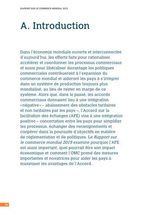 RAPPORT SUR LE COMMERCE MONDIAL 2015
34
A. Introduction
Dans l’économie mondiale ouverte et interconnectée
d’aujourd’hui, les efforts faits pour rationaliser,
accélérer et coordonner les processus commerciaux
et aussi pour libéraliser davantage les politiques
commerciales contribueront à l’expansion du
commerce mondial et aideront les pays à s’intégrer
dans un système de production toujours plus
mondialisé, au lieu de rester en marge de ce
système. Alors que, dans le passé, les accords
commerciaux donnaient lieu à une intégration
« négative » – abaissement des obstacles tarifaires
et non tarifaires par les pays –, l’Accord sur la
facilitation des échanges (AFE) vise à une intégration
positive – concertation entre les pays pour simplifier
les processus, échanger des renseignements et
coopérer dans la poursuite d’objectifs en matière
de réglementation et de politiques. Le Rapport sur
le commerce mondial 2015 examine pourquoi l’AFE
est aussi important, quel pourrait être son impact
économique et comment l’OMC prend des mesures
importantes et novatrices pour aider les pays à
maximiser les avantages de l’Accord.
 