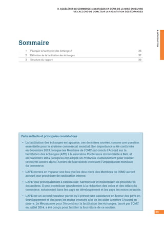 35
II. ACCÉLÉRER LE COMMERCE : AVANTAGES ET DÉFIS DE LA MISE EN ŒUVRE
DE L’ACCORD DE L’OMC SUR LA FACILITATION DES ÉCHANGES
A.INTRODUCTION
Faits saillants et principales constatations
•• La facilitation des échanges est apparue, ces dernières années, comme une question
essentielle pour le système commercial mondial. Son importance a été confirmée
en décembre 2013, lorsque les Membres de l’OMC ont conclu l’Accord sur la
facilitation des échanges (AFE) à la neuvième Conférence ministérielle à Bali, et
en novembre 2014, lorsqu’ils ont adopté un Protocole d’amendement pour insérer
ce nouvel accord dans l’Accord de Marrakech instituant l’Organisation mondiale
du commerce.
•• L’AFE entrera en vigueur une fois que les deux tiers des Membres de l’OMC auront
achevé leur procédure de ratification interne.
•• L’AFE vise principalement à rationaliser, harmoniser et moderniser les procédures
douanières. Il peut contribuer grandement à la réduction des coûts et des délais du
commerce, notamment dans les pays en développement et les pays les moins avancés.
•• L’AFE est un accord novateur parce qu’il prévoit une assistance en faveur des pays en
développement et des pays les moins avancés afin de les aider à mettre l’Accord en
œuvre. Le Mécanisme pour l’Accord sur la facilitation des échanges, lancé par l’OMC
en juillet 2014, a été conçu pour faciliter la fourniture de ce soutien.
Sommaire
1	 Pourquoi la facilitation des échanges ?	 36
2	 Définition de la facilitation des échanges	 37
3	 Structure du rapport	 39
 