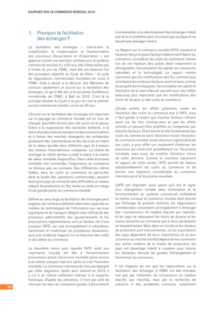 RAPPORT SUR LE COMMERCE MONDIAL 2015
36
1.	 Pourquoi la facilitation 	
des échanges ?
La facilitation des échanges – c’est-à-dire la
simplification, la modernisation et l’harmonisation
des processus d’exportation et d’importation – est
apparue comme une question centrale pour le système
commercial mondial. Il y a 20 ans, elle n’était même pas
à l’ordre du jour de l’OMC, mais elle est devenue l’un
des principaux objectifs du Cycle de Doha – le cycle
de négociations commerciales mondiales en cours à
l’OMC. Cela a abouti à la décision des Membres de
conclure rapidement un accord sur la facilitation des
échanges, ce qui a été fait, à la neuvième Conférence
ministérielle de l’OMC, à Bali en 2013. C’est là le
principal résultat du Cycle à ce jour et c’est le premier
accord commercial mondial conclu en 20 ans.
L’Accord sur la facilitation des échanges est important
car le paysage du commerce mondial est en train de
changer, peut-être encore plus vite qu’on ne le pense.
Grâce à la suppression des obstacles tarifaires, à la
diminutiondescoûtsdutransportetdescommunications
et à l’essor des marchés émergents, les entreprises
produisent des marchandises et des services et créent
de la valeur ajoutée dans différents pays et à travers
des réseaux transnationaux complexes. La chaîne de
montage du siècle dernier a cédé la place à la chaîne
de valeur mondiale d’aujourd’hui. Dans cette économie
mondiale très connectée, l’importance du commerce
ne diminue pas, au contraire. Des différences, même
faibles, dans les coûts du commerce, en particulier
dans la durée des opérations commerciales, peuvent
faire qu’un pays se connecte sans difficulté à un réseau
intégré de production en flux tendu ou reste en marge
d’une grande partie du commerce mondial.
Définie au sens large, la facilitation des échanges peut
englober de nombreux éléments allant des capacités en
matière de technologies de l’information aux services
logistiques et de transport. Malgré cela, l’efficacité des
processus administratifs des gouvernements et les
prescriptions réglementaires sont un facteur clé. C’est
pourquoi l’AFE, qui vise principalement à rationaliser,
harmoniser et moderniser les procédures douanières,
aura une incidence majeure sur la réduction des coûts
et des délais du commerce.
La deuxième raison pour laquelle l’AFE revêt une
importance cruciale est liée à l’environnement
économique actuel. L’économie mondiale peine encore
à se relever presque sept ans après la crise financière
mondiale. Le commerce international n’est pas épargné
par cette stagnation. Après avoir rebondi en 2010, il
a crû à un rythme nettement inférieur à la moyenne
historique. D’après les prévisions, il n’est pas prêt de
retrouver les taux de croissance passés. Cela a amené
à se demander si le ralentissement des échanges n’était
pas dû à un problème plus structurel que cyclique et ne
laissait pas présager l’avenir.
Le Rapport sur le commerce mondial 2013, consacré à
l’examen des principaux facteurs déterminant l’avenir du
commerce, considérait les coûts du commerce comme
l’un de ces facteurs (les autres étant notamment la
démographie, l’accumulation de capital, les ressources
naturelles et la technologie). Le rapport montre
clairement que les modifications des flux commerciaux
sont dues à de nombreux facteurs, dont certains, comme
les progrès technologiques, l’accumulation de capital et
l’évolution de la main-d’œuvre peuvent avoir des effets
beaucoup plus importants que les modifications des
droits de douane ou des coûts du commerce.
L’étude estime les effets potentiels isolés de
l’évolution des coûts du commerce due à l’AFE, mais
il faut garder à l’esprit que d’autres facteurs influent
aussi sur les flux commerciaux et que les effets
estimés ici peuvent être amplifiés ou compensés par
d’autres facteurs. Étant donné le rôle fondamental des
coûts du commerce dans l’évolution future l’évolution
du commerce mondial, toute réduction significative de
ces coûts a pour effet non seulement d’atténuer les
pressions qui s’exercent actuellement sur l’économie
mondiale, mais aussi de modifier l’évolution future
de cette dernière. Comme le montrera clairement
le rapport de cette année, l’AFE permet de réduire
substantiellement les coûts du commerce et de
donner une impulsion considérable au commerce
international et à l’économie mondiale.
L’AFE est important aussi parce qu’il est le signe
d’un changement notable dans l’orientation et le
fonctionnement du système commercial multilatéral
lui‑même. Lorsque le commerce mondial était dominé
par l’échange de produits distincts, les négociations
commerciales consistaient principalement à échanger
des « concessions » en matière d’accès aux marchés,
et les pays ne réduisaient les droits de douane et les
autres obstacles au commerce que si leurs partenaires
en faisaient autant. Mais, dans un monde où les réseaux
de production sont interconnectés, où les exportations
des pays dépendent de leurs importations et où leur
connexion au marché mondial dépend de leur connexion
aux autres maillons de la chaîne de production, les
pays ont davantage intérêt à coopérer pour réduire
les obstacles, éliminer les goulets d’étranglement et
harmoniser les processus.
Il est frappant de voir que les négociations sur la
facilitation des échanges à l’OMC ont été motivées
non pas par l’obtention de concessions en matière
d’accès aux marchés, mais par la recherche de
solutions à des problèmes communs, notamment
 