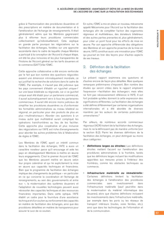 37
II. ACCÉLÉRER LE COMMERCE : AVANTAGES ET DÉFIS DE LA MISE EN ŒUVRE
DE L’ACCORD DE L’OMC SUR LA FACILITATION DES ÉCHANGES
A.INTRODUCTION
grâce à l’harmonisation des procédures douanières et
des prescriptions en matière de documentation et à
l’amélioration de l’échange de renseignements. Il était
généralement admis que les Membres gagneraient
plus à réformer leurs procédures commerciales
collectivement qu’individuellement. Cela explique
en grande partie pourquoi les négociations sur la
facilitation des échanges, fondées sur une approche
ascendante dans le cadre de laquelle chaque Membre
a participé à la conception de l’Accord à chaque étape,
ont été les plus inclusives et les plus transparentes de
l’histoire de l’Accord général sur les tarifs douaniers et
le commerce (GATT)/de l’OMC.
Cette approche collaborative a été encore renforcée
par le fait que bon nombre des questions négociées
avaient une dimension intrinsèquement mondiale, ce
qui justifiait la recherche de solutions dans le cadre de
l’OMC. Par exemple, il n’aurait pas été judicieux que
les pays conviennent d’établir un « guichet unique »1
sur une base bilatérale ou régionale, car si ce guichet
unique avait été établi pour un partenaire commercial,
il aurait automatiquement servi à tous les partenaires
commerciaux. Il aurait été encore moins judicieux de
simplifier les procédures douanières ou d’uniformiser
les formalités administratives au niveau bilatéral ou
régional, en particulier pour des produits de plus en
plus « multinationaux ». Aborder ces questions à un
niveau autre que multilatéral aurait compliqué les
opérations transfrontières au lieu de les faciliter.
Cette approche plus coopérative et plus inclusive
des négociations sur l’AFE est riche d’enseignements
pour aborder les autres problèmes liés à l’élaboration
de règles à l’OMC.
Les Membres de l’OMC ayant un intérêt commun
dans la facilitation des échanges, l’AFE a aussi un
caractère novateur parce qu’il encourage et aide les
pays en développement Membres à mettre en œuvre
leurs engagements. C’est le premier Accord de l’OMC
que les Membres peuvent mettre en œuvre selon
leur propre calendrier et qui lie explicitement la mise
en œuvre aux capacités techniques et financières.
Bien que le programme de facilitation des échanges
implique des changements de politique – en particulier
en ce qui concerne la coordination et l’échange de
renseignements, au sein des gouvernements et entre
eux –, la modernisation des systèmes douaniers et
l’adaptation de nouvelles technologies peuvent aussi
nécessiter des capacités techniques et des ressources
financières importantes. Dans cette optique, l’AFE
établit un cadre pour la fourniture d’une assistance
technique et d’un soutien au renforcement des capacités
en matière de facilitation des échanges, ainsi que des
procédures détaillées en matière de transparence pour
assurer le suivi de ce soutien.
En outre, l’OMC a mis en place un nouveau mécanisme
appelé Mécanisme pour l’Accord sur la facilitation des
échanges afin de compléter l’action des organismes
régionaux et multilatéraux, des donateurs bilatéraux
et des autres parties prenantes et, plus généralement,
pour créer un point focal pour les efforts de mise en
œuvre. Par son approche différenciée des obligations
des Membres et son approche proactive de la mise en
œuvre, l’AFE constitue aussi une innovation pour l’OMC
qui pourrait en tirer des leçons pour d’autres aspects
de ses travaux.
2.	 Définition de la facilitation 	
des échanges
Le présent rapport examinera ces questions et
d’autres encore de façon plus détaillée. Mais quelques
remarques préliminaires s’imposent. Bon nombre des
études qui seront citées dans le rapport emploient
l’expression « facilitation des échanges », mais elles
ne font pas nécessairement référence à l’AFE. Il est
fort probable qu’elles donnent à cette expression des
significations différentes. La facilitation des échanges
a été définie différemment par certaines organisations
internationales et a été abordée de diverses
manières par les auteurs de certaines publications
universitaires.2
Par ailleurs, de nombreux accords commerciaux
régionaux (ACR) traitent de la facilitation des échanges,
mais ils ne la définissent pas de manière uniforme (voir
la section B.2). Parmi les diverses définitions de la
facilitation des échanges, on peut distinguer au moins
deux catégories :
•	 Définitions larges ou étroites : Les définitions
étroites mettent l’accent sur l’amélioration des
procédures administratives à la frontière, tandis
que les définitions larges incluent les modifications
apportées aux mesures prises à l’intérieur des
frontières, comme les obstacles techniques au
commerce.
•	 Infrastructure matérielle ou immatérielle :
Certaines définitions limitent la facilitation
des échanges à l’amélioration des procédures
commerciales sans investissement dans
l’infrastructure matérielle (sauf peut‑être dans
la modernisation du matériel informatique des
douanes), alors que d’autres définitions incluaient
les investissements dans l’infrastructure matérielle,
par exemple dans les ports ou les réseaux de
transport intérieurs (routes, voies ferrées, etc.),
ainsi que dans les technologies de l’information et
de la communication.
 