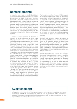 RAPPORT SUR LE COMMERCE MONDIAL 2015
2
Remerciements
Le Rapport sur le commerce mondial 2015 a été établi
souslaresponsabilitégénéraledeXiaozhunYi,Directeur
général adjoint de l’OMC, et de Robert Koopman,
Directeur de la Division de la recherche économique et
des statistiques. Cette année, la rédaction du rapport a
été coordonnée par Coleman Nee et Robert Teh. Les
auteurs du rapport sont Marc Auboin, Marc Bacchetta,
Cosimo Beverelli, John Hancock, Christian Henn,
Alexander Keck, Jose-Antonio Monteiro, Coleman
Nee, Simon Neumueller, Roberta Piermartini et Robert
Teh (Division de la recherche économique et des
statistiques); et Nora Neufeld (Division de l’accès aux
marchés).
La partie I du rapport, qui traite de l’évolution du
commerce en 2014 et au début de 2015, a été
rédigée par Coleman Nee, sur la base des données
statistiques fournies par les membres de la Section
des statistiques du commerce international, sous la
supervision d’Andreas Maurer. Chahir Zaki, Lionel
Fontagné, Gianluca Orefice, Nadia Rocha et Àlvaro
Espitia Rueda ont rédigé les documents de base pour la
partie II. Des simulations d’équilibre général calculable
ont été effectuées en étroite collaboration avec Lionel
Fontagné de l’École d’économie de Paris (Université
Paris 1 Panthéon-Sorbonne) et Jean Fouré du Centre
d’études prospectives et d’informations internationales
(CEPII). Evdokia Moïsé et Silvia Sorescu de l’OCDE ont
fourni des estimations désagrégées de la réduction
des coûts du commerce sur la base des indicateurs
de facilitation des échanges de l’OCDE. D’autres
contributions écrites ont été fournies par Hubert
Escaith, par Thomas Verbeet sous la supervision de
Jürgen Richtering, et par Sheri Rosenow. Michela
Esposito, Hyoungmin Han, Etienne Michaud, Sebastien
Peytrignet, Rohit Ticku, Matthias Van Den Heuvel et Luis
Vivas ont contribué aux travaux de recherche. Dolores
Halloran (Division de l’accès aux marchés) et Rainer
Lanz et Théo Mbise (Division du développement) ont
fourni des graphiques et des données supplémentaires.
Plusieurs divisions du Secrétariat de l’OMC ont apporté
de précieuses contributions et formulé des observations
sur les projets de texte. En particulier, les collègues de
la Division de l’accès aux marchés, notamment Nora
Neufeld et Sheri Rosenow, et ceux de la Division du
développement, notamment Rainer Lanz et Michael
Roberts, ont été étroitement associés aux différents
stades de la préparation du rapport. Les auteurs
souhaitent aussi exprimer leur reconnaissance à leurs
collègues de la Division de la recherche économique
et des statistiques (Hubert Escaith et Mark Koulen)
et du Bureau du Directeur général (Aegyoung Jung,
David Tinline, Tim Yeend) pour tous les conseils qu’ils
ont reçus.
En outre, les personnes ci-après, extérieures au
Secrétariat de l’OMC, ont fait des observations fort
utiles sur les premières versions du rapport: Jean-
François Arvis, Ken Ash, Yann Duval, Andrew Grainger,
Russell Hillberry, Bernard Hoekman, Jann Hoffmann,
Gary Hufbauer, Marion Jansen, Patrick Low, Catherine
Mann, Evdokia Moïsé, Maria Persson, Ben Shepherd,
Robert Staiger, Marinos Tsigas, Christian Volpe, John
Whalley et Yoto Yotov.
Paulette Planchette, de la Division de la recherche
économique et des statistiques, a assuré la production
du rapport, en collaboration avec Anthony Martin,
Heather Sapey-Pertin et Helen Swain de la Division
de l’information et des relations extérieures. Le texte
du rapport a été mis au point par Helen Swain. Les
traducteurs de la Division des services linguistiques,
de la documentation et de la gestion de l’information
ont fait un travail considérable pour respecter les délais
très serrés.
Avertissement
Le Rapport sur le commerce mondial et les opinions qui y sont exprimées relèvent de la seule responsabilité
du Secrétariat de l’OMC. Ils ne prétendent pas refléter les vues des Membres de l’OMC. Les principaux
auteurs du rapport souhaitent aussi exonérer ceux qui les ont aidés par leurs commentaires de toute
responsabilité quant à d’éventuelles erreurs ou omissions.
 