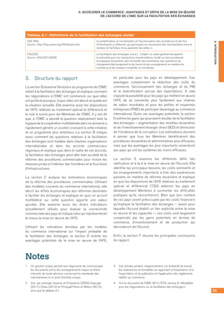 39
II. ACCÉLÉRER LE COMMERCE : AVANTAGES ET DÉFIS DE LA MISE EN ŒUVRE
DE L’ACCORD DE L’OMC SUR LA FACILITATION DES ÉCHANGES
A.INTRODUCTION
3.	 Structure du rapport
La section B examine l’évolution du programme de l’OMC
relatif à la facilitation des échanges et explique comment
les négociations à l’OMC ont commencé, sur quoi elles
ont porté et pourquoi, à quoi elles ont abouti et quelle est
la situation actuelle. Elle examine aussi les dispositions
de l’AFE relatives au traitement spécial et différencié et
la voie à suivre pour les Membres de l’OMC. Il y est dit
que, si l’OMC a abordé la question relativement tard, la
logique de la coopération multilatérale dans ce domaine a
rapidement généré un soutien croissant à cette initiative
et un programme plus ambitieux. La section B indique
aussi comment les questions relatives à la facilitation
des échanges sont traitées dans d’autres organisations
internationales et dans les accords commerciaux
régionaux et explique que, dans le cadre de ces accords,
la facilitation des échanges peut aller bien au‑delà de la
réforme des procédures commerciales pour inclure les
mesures prises à l’intérieur des frontières et la fourniture
d’infrastructures.
La section C analyse les motivations économiques
de la réforme des procédures commerciales. Utilisant
des modèles courants du commerce international, elle
décrit les effets économiques des réformes destinées
à faciliter les échanges et explique en quoi un accord
multilatéral sur cette question apporte une valeur
ajoutée. Elle examine aussi les divers indicateurs
actuellement utilisés pour évaluer la connectivité
commerciale des pays et indique celui qui représenterait
le mieux la mise en œuvre de l’AFE.
Utilisant les indications données par les modèles
du commerce international sur l’impact probable de
la facilitation des échanges, la section D estime les
avantages potentiels de la mise en œuvre de l’AFE,
en particulier pour les pays en développement. Ces
avantages comprennent la réduction des coûts du
commerce, l’accroissement des échanges et du PIB
et la diversification accrue des exportations. À cela
s’ajoute la possibilité pour les pays qui mettent en œuvre
l’AFE de se connecter plus facilement aux chaînes
de valeur mondiales et pour les petites et moyennes
entreprises (PME) de participer davantage au commerce
international. Outre ces avantages potentiels, la section
D estime les gains qui pourraient résulter de la facilitation
des échanges – augmentation des recettes douanières
et de l’investissement étranger direct (IED) et diminution
de l’incidence de la corruption. Les estimations donnent
à penser que tous les Membres bénéficieront des
procédures douanières et administratives plus efficaces,
mais que les avantages les plus importants reviendront
aux pays qui ont les systèmes les moins efficaces.
La section E examine les différents défis liés
ratification et à la à la mise en œuvre de l’Accord. Elle
identifie les principaux besoins, les coûts estimatifs et
les enseignements importants à tirer des expériences
passées en matière de réforme douanière et explique
en quoi les dispositions de l’AFE relatives au traitement
spécial et différencié (TSD) aideront les pays en
développement Membres à surmonter les difficultés
pratiques qu’ils rencontreront. Bien que bon nombre
de ces pays soient préoccupés par les coûts financiers
qu’implique la facilitation des échanges – raison pour
laquelle l’Accord établit un lien explicite entre la mise
en œuvre et les capacités –, ces coûts sont largement
compensés par les gains potentiels en termes de
commerce, d’investissement et de production qui
découleront de l’Accord.
Enfin, la section F résume les principales conclusions
du rapport.
Notes
1	 Un guichet unique permet aux négociants de communiquer
les documents et/ou les renseignements requis et d’être
informés de toute décision concernant la mainlevée des
marchandises à un point d’entrée unique.
2	 Voir, par exemple, Iwanow et Kirkpatrick (2009), Grainger
(2011), Orliac (2012) et Portugal‑Perez et Wilson (2012),
ainsi que le tableau A.1.
3	 Ces articles portent, respectivement, sur la liberté de transit,
les redevances et formalités se rapportant à l’importation et à
l’exportation, et la publication et l’application des règlements
relatifs au commerce.
4	 Voir le document de l’OMC WT/L/579, annexe D « Modalités
pour les négociations sur la facilitation des échanges ».
Tableau A.1 : Définitions de la facilitation des échanges (suite)
CEE ONU
Source : http://tfig.unece.org/FR/details.html
La simplification, la normalisation et l’harmonisation des procédures et des flux
d’informations y afférents, qui participent au mouvement des marchandises entre le
vendeur et l’acheteur et au paiement de celles-ci.
CNUCED
Source : CNUCED (2006)
La facilitation des échanges vise à […] établir un cadre général transparent
et prévisible pour les transactions transfrontières, fondé sur des procédures
et pratiques douanières, des formalités documentaires, des opérations de
chargement/déchargement et de transit et des arrangements en matière de
commerce et de transport simplifiés et normalisés.
 