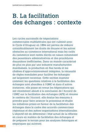 40
RAPPORT SUR LE COMMERCE MONDIAL 2015
B. La facilitation
des échanges : contexte
Les cycles successifs de négociations
commerciales multilatérales qui ont culminé avec
le Cycle d’Uruguay en 1994 ont permis de réduire
considérablement les droits de douane et les autres
obstacles au commerce international mais les coûts
du commerce sont restés élevés en raison notamment
des pesanteurs administratives et des procédures
douanières inefficientes. Dans un monde caractérisé
de plus en plus par une industrie manufacturière
mondialisée, la production en flux tendu et les
chaînes d’approvisionnement intégrées, la nécessité
de règles mondiales pour faciliter les échanges
est largement reconnue. Cette section examine
comment les questions relatives à la facilitation des
échanges sont abordées à l’OMC et dans d’autres
instances ; elle passe en revue les négociations qui
ont récemment abouti à la conclusion de l’Accord de
l’OMC sur la facilitation des échanges (AFE) et résume
le contenu de l’Accord ; elle évalue les mesures à
prendre pour faire avancer le processus et étudie
les initiatives prises en faveur de la facilitation des
échanges dans le cadre des accords commerciaux
régionaux et des autres organisations internationales.
L’objectif est de déterminer l’état actuel de la réforme
en cours en matière de facilitation des échanges et
de préparer le terrain pour les analyses théoriques et
empiriques qui suivront.
 