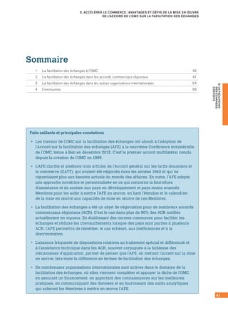 41
B.LAFACILITATION
DESÉCHANGES :
CONTEXTE
II. ACCÉLÉRER LE COMMERCE : AVANTAGES ET DÉFIS DE LA MISE EN ŒUVRE
DE L’ACCORD DE L’OMC SUR LA FACILITATION DES ÉCHANGES
Faits saillants et principales constations
•• Les travaux de l’OMC sur la facilitation des échanges ont abouti à l’adoption de
l’Accord sur la facilitation des échanges (AFE) à la neuvième Conférence ministérielle
de l’OMC, tenue à Bali en décembre 2013. C’est le premier accord multilatéral conclu
depuis la création de l’OMC en 1995.
•• L’AFE clarifie et améliore trois articles de l’Accord général sur les tarifs douaniers et
le commerce (GATT), qui avaient été négociés dans les années 1940 et qui ne
répondaient plus aux besoins actuels du monde des affaires. En outre, l’AFE adopte
une approche novatrice et personnalisée en ce qui concerne la fourniture
d’assistance et de soutien aux pays en développement et pays moins avancés
Membres pour les aider à mettre l’AFE en œuvre, en liant l’étendue et le calendrier
de la mise en œuvre aux capacités de mise en œuvre de ces Membres.
•• La facilitation des échanges a été un objet de négociation pour de nombreux accords
commerciaux régionaux (ACR). C’est le cas dans plus de 90% des ACR notifiés
actuellement en vigueur. En établissant des normes communes pour faciliter les
échanges et réduire les chevauchements lorsque des pays sont parties à plusieurs
ACR, l’AFE permettra de remédier, le cas échéant, aux inefficiences et à la
discrimination.
•• L’absence fréquente de dispositions relatives au traitement spécial et différencié et
à l’assistance technique dans les ACR, souvent conjuguée à la faiblesse des
mécanismes d’application, permet de penser que l’AFE, en mettant l’accent sur la mise
en œuvre, fera toute la différence en termes de facilitation des échanges.
•• De nombreuses organisations internationales sont actives dans le domaine de la
facilitation des échanges, où elles viennent compléter et appuyer la tâche de l’OMC
en assurant un financement, en apportant des connaissances sur les meilleures
pratiques, en communiquant des données et en fournissant des outils analytiques
qui aideront les Membres à mettre en œuvre l’AFE.
Sommaire
1	 La facilitation des échanges à l’OMC	 42
2	 La facilitation des échanges dans les accords commerciaux régionaux	 47
3	 La facilitation des échanges dans les autres organisations internationales	 54
4	 Conclusions	 58
 