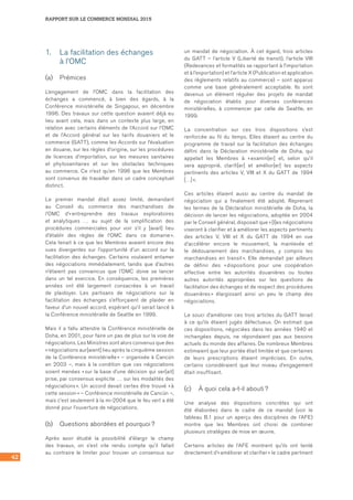 42
RAPPORT SUR LE COMMERCE MONDIAL 2015
1.	 La facilitation des échanges 	
à l’OMC
(a)	 Prémices
L’engagement de l’OMC dans la facilitation des
échanges a commencé, à bien des égards, à la
Conférence ministérielle de Singapour, en décembre
1996. Des travaux sur cette question avaient déjà eu
lieu avant cela, mais dans un contexte plus large, en
relation avec certains éléments de l’Accord sur l’OMC
et de l’Accord général sur les tarifs douaniers et le
commerce (GATT), comme les Accords sur l’évaluation
en douane, sur les règles d’origine, sur les procédures
de licences d’importation, sur les mesures sanitaires
et phytosanitaires et sur les obstacles techniques
au commerce. Ce n’est qu’en 1996 que les Membres
sont convenus de travailler dans un cadre conceptuel
distinct.
Le premier mandat était assez limité, demandant
au Conseil du commerce des marchandises de
l’OMC d’« entreprendre des travaux exploratoires
et analytiques … au sujet de la simplification des
procédures commerciales pour voir s’il y [avait] lieu
d’établir des règles de l’OMC dans ce domaine ».
Cela tenait à ce que les Membres avaient encore des
vues divergentes sur l’opportunité d’un accord sur la
facilitation des échanges. Certains voulaient entamer
des négociations immédiatement, tandis que d’autres
n’étaient pas convaincus que l’OMC doive se lancer
dans un tel exercice. En conséquence, les premières
années ont été largement consacrées à un travail
de plaidoyer. Les partisans de négociations sur la
facilitation des échanges s’efforçaient de plaider en
faveur d’un nouvel accord, espérant qu’il serait lancé à
la Conférence ministérielle de Seattle en 1999.
Mais il a fallu attendre la Conférence ministérielle de
Doha, en 2001, pour faire un pas de plus sur la voie de
négociations. Les Ministres sont alors convenus que des
« négociations aur[aient] lieu après la cinquième session
de la Conférence ministérielle » – organisée à Cancún
en 2003 –, mais à la condition que ces négociations
soient menées « sur la base d’une décision qui ser[ait]
prise, par consensus explicite … sur les modalités des
négociations ». Un accord devait certes être trouvé « à
cette session » – Conférence ministérielle de Cancún –,
mais c’est seulement à la mi-2004 que le feu vert a été
donné pour l’ouverture de négociations.
(b)	 Questions abordées et pourquoi ?
Après avoir étudié la possibilité d’élargir le champ
des travaux, on s’est vite rendu compte qu’il fallait
au contraire le limiter pour trouver un consensus sur
un mandat de négociation. À cet égard, trois articles
du GATT – l’article V (Liberté de transit), l’article VIII
(Redevances et formalités se rapportant à l’importation
et à l’exportation) et l’article X (Publication et application
des règlements relatifs au commerce) – sont apparus
comme une base généralement acceptable. Ils sont
devenus un élément régulier des projets de mandat
de négociation établis pour diverses conférences
ministérielles, à commencer par celle de Seattle, en
1999.
La concentration sur ces trois dispositions s’est
renforcée au fil du temps. Elles étaient au centre du
programme de travail sur la facilitation des échanges
défini dans la Déclaration ministérielle de Doha, qui
appelait les Membres à « examin[er] et, selon qu’il
sera approprié, clarifi[er] et amélior[er] les aspects
pertinents des articles V, VIII et X du GATT de 1994
[…] ».
Ces articles étaient aussi au centre du mandat de
négociation qui a finalement été adopté. Reprenant
les termes de la Déclaration ministérielle de Doha, la
décision de lancer les négociations, adoptée en 2004
par le Conseil général, disposait que « [l]es négociations
viseront à clarifier et à améliorer les aspects pertinents
des articles V, VIII et X du GATT de 1994 en vue
d’accélérer encore le mouvement, la mainlevée et
le dédouanement des marchandises, y compris les
marchandises en transit ». Elle demandait par ailleurs
de définir des « dispositions pour une coopération
effective entre les autorités douanières ou toutes
autres autorités appropriées sur les questions de
facilitation des échanges et de respect des procédures
douanières » élargissant ainsi un peu le champ des
négociations.
Le souci d’améliorer ces trois articles du GATT tenait
à ce qu’ils étaient jugés défectueux. On estimait que
ces dispositions, négociées dans les années 1940 et
inchangées depuis, ne répondaient pas aux besoins
actuels du monde des affaires. De nombreux Membres
estimaient que leur portée était limitée et que certaines
de leurs prescriptions étaient imprécises. En outre,
certains considéraient que leur niveau d’engagement
était insuffisant.
(c)	 À quoi cela a-t-il abouti ?
Une analyse des dispositions concrètes qui ont
été élaborées dans le cadre de ce mandat (voir le	
tableau B.1 pour un aperçu des disciplines de l’AFE)
montre que les Membres ont choisi de combiner
plusieurs stratégies de mise en œuvre.
Certains articles de l’AFE montrent qu’ils ont tenté
directement d’« améliorer et clarifier » le cadre pertinent
 