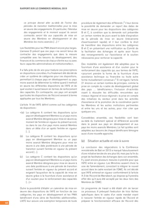 46
RAPPORT SUR LE COMMERCE MONDIAL 2015
ce principe devrait aller au-delà de l’octroi des
périodes de transition traditionnelles pour la mise
en œuvre des engagements. En particulier, l’étendue
des engagements et le moment auquel ils seront
contractés seront liés aux capacités de mise en
œuvre des Membres en développement et des
Membres les moins avancés […]. »1
Les flexibilités pour les PMA étaient encore plus larges.
L’annexe D prévoit que ces pays « ne seront tenus de
contracter des engagements que dans la mesure
compatible avec les besoins du développement, des
finances et du commerce de chacun d’entre eux ou avec
leurs capacités administratives et institutionnelles ».
Il a fallu près de dix ans pour traduire ces prescriptions
en dispositions concrètes. Il a finalement été décidé de
créer un système de catégories pour ces dispositions,
permettant à chaque pays en développement ou pays
moins avancé de déterminer lui-même quand il mettrait
en œuvre les différentes dispositions de l’AFE et de
quel soutien il aurait besoin en termes de renforcement
des capacités. En contrepartie, ces pays ont accepté
que toutes les dispositions de l’Accord seraient à terme
appliquées par tous les Membres.
L’article 14 de l’AFE définit comme suit les catégories
de dispositions :
« (a)	 La catégorie A contient les dispositions qu’un
pays en développement Membre ou un pays moins
avancé Membre désignera pour mise en œuvre au
moment de l’entrée en vigueur du présent accord,
ou dans le cas d’un pays moins avancé Membre
dans un délai d’un an après l’entrée en vigueur
[…].
(b)	 La catégorie B contient les dispositions qu’un
pays en développement Membre ou un pays
moins avancé Membre désignera pour mise en
œuvre à une date postérieure à une période de
transition suivant l’entrée en vigueur du présent
accord […].
(c)	 La catégorie C contient les dispositions qu’un
pays en développement Membre ou un pays moins
avancé Membre désignera pour mise en œuvre à
une date postérieure à une période de transition
suivant l’entrée en vigueur du présent accord et
exigeant l’acquisition de la capacité de mise en
œuvre grâce à la fourniture d’une assistance et
d’un soutien pour le renforcement des capacités
[…]. »
Outre la possibilité d’établir un calendrier de mise en
œuvre des dispositions de l’AFE en fonction de ces
catégories, les pays en développement et les PMA
bénéficient d’une série de flexibilités additionnelles.
L’AFE leur assure une exemption temporaire de toute
procédure de règlement des différends ;2 il leur donne
la possibilité de demander un report des dates de
mise en œuvre pour les dispositions des catégories
B et C, à condition que la demande soit présentée
un certain nombre de jours avant la date d’expiration
de la période de mise en œuvre (mécanisme
d’avertissement rapide), et il leur confère le droit
de transférer des dispositions entre les catégories
B et C en présentant une notification au Comité de
la facilitation des échanges et après avoir fourni
des renseignements sur l’assistance et le soutien
nécessaires pour renforcer la capacité.
Des modalités ont également été adoptées pour la
fourniture d’une assistance et d’un soutien pour le
renforcement des capacités qui, aux termes de l’AFE,
« pourront prendre la forme de la fourniture d’une
assistance technique ou financière ou toute autre
forme mutuellement convenue ».3 À cet égard, l’article
21 énonce un certain nombre de principes, comme la
prise en compte du « cadre de développement global
des pays … bénéficiaires », l’inclusion d’« activités
visant à résoudre les difficultés rencontrées aux
niveaux régional et sous-régional », la prise en compte
des initiatives du secteur privé dans les activités
d’assistance et la promotion de la coordination parmi
les Membres et les autres institutions pertinentes
et entre les uns et les autres, pour n’en citer que
quelques-uns.
Considérées ensemble, ces flexibilités vont bien
au-delà du traitement spécial et différencié accordé
dans le passé aux pays en développement et aux
pays les moins avancés Membres. Le fait qu’elles sont
adaptées aux besoins de chaque bénéficiaire témoigne
aussi d’une nouvelle approche.
(e)	 Situation actuelle et voie à suivre
La conclusion des négociations à la Conférence
ministérielle de Bali en 2013 a marqué l’aboutissement
d’une initiative lancée dix ans plus tôt, mais pas la fin du
projet de facilitation des échanges dans son ensemble.
Il y avait encore plusieurs mesures à prendre pour que
l’AFE entre en vigueur. Les Ministres avaient choisi la
voie de l’amendement, consistant à intégrer le nouvel
accord dans le cadre existant de l’OMC. Ils ont décidé
que l’AFE entrerait en vigueur conformément à l’article
X :3 de l’Accord de Marrakech, qui dispose qu’il prendra
effet dès qu’il aura été accepté par les deux tiers des
Membres de l’OMC.
Un programme de travail a été établi afin de lancer
ce processus. Il prévoyait l’exécution de trois tâches
spécifiques dans le cadre d’un vaste mandat visant
à « assurer l’entrée en vigueur rapide de l’Accord et
préparer le fonctionnement efficace de l’Accord dès
 