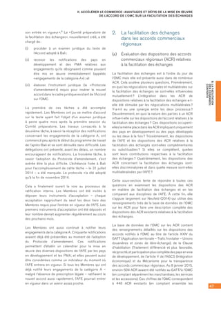 47
B.LAFACILITATION
DESÉCHANGES :
CONTEXTE
II. ACCÉLÉRER LE COMMERCE : AVANTAGES ET DÉFIS DE LA MISE EN ŒUVRE
DE L’ACCORD DE L’OMC SUR LA FACILITATION DES ÉCHANGES
son entrée en vigueur ».4 Le « Comité préparatoire de
la facilitation des échanges », nouvellement créé, a été
chargé de :
(i)	 procéder à un examen juridique du texte de
l’Accord adopté à Bali ;
(ii)	 recevoir les notifications des pays en
développement et des PMA relatives aux
engagements qu’ils désignaient comme pouvant
être mis en œuvre immédiatement (appelés
« engagements de la catégorie A ») ; et
(iii)	 élaborer l’instrument juridique (le « Protocole
d’amendement ») requis pour insérer le nouvel
accord dans le cadre juridique existant de l’Accord
sur l’OMC.
La première de ces tâches a été accomplie
rapidement. Les Membres ont pu se mettre d’accord
sur le texte ayant fait l’objet d’un examen juridique
à peine quatre mois après la première session du
Comité préparatoire. Les travaux consacrés à la
deuxième tâche, à savoir la réception des notifications
concernant les engagements de la catégorie A, ont
commencé peu après le début du programme de travail
de l’après-Bali et se sont déroulés sans difficulté. Les
délégations ont présenté, avant les délais, un nombre
encourageant de notifications. La troisième tâche, à
savoir l’adoption du Protocole d’amendement, s’est
avérée être la plus difficile. L’échéance fixée à Bali
pour l’accomplissement de cette tâche – le 31 juillet
2014 – a été manquée. Le protocole n’a été adopté
qu’à la fin de novembre 2014.
Cela a finalement ouvert la voie au processus de
ratification interne. Les Membres ont été invités à
déposer leurs instruments d’acceptation – chaque
acceptation rapprochant du seuil les deux tiers des
Membres requis pour l’entrée en vigueur de l’AFE. Les
premiers instruments d’acceptation ont été déposés et
leur nombre devrait augmenter régulièrement au cours
des prochains mois.
Les Membres ont aussi continué à notifier leurs
engagements de la catégorie A. Cinquante notifications
avaient déjà été présentées au moment de l’adoption
du Protocole d’amendement. Ces notifications
permettent d’établir un calendrier pour la mise en
œuvre des diverses dispositions de l’AFE par les pays
en développement et les PMA, et elles peuvent aussi
être considérées comme un indicateur du moment où
l’AFE entrera en vigueur. Si tous les Membres qui ont
déjà notifié leurs engagements de la catégorie A –
malgré l’absence de prescription légale – ratifiaient le
nouvel accord aussi rapidement, l’AFE pourrait entrer
en vigueur dans un avenir assez proche.
2.	 La facilitation des échanges
dans les accords commerciaux
régionaux
(a)	 Évaluation des dispositions des accords
commerciaux régionaux (ACR) relatives
à la facilitation des échanges
La facilitation des échanges est à l’ordre du jour de
l’OMC mais elle est présente aussi dans de nombreux
ACR. Cela soulève plusieurs questions. Premièrement,
en quoi les négociations régionales et multilatérales sur
la facilitation des échanges se sont-elles influencées
mutuellement ? L’intégration dans les ACR de
dispositions relatives à la facilitation des échanges a-t-
elle été stimulée par les négociations multilatérales ?
Y-a-t-il eu une synergie entre les deux processus ?
Deuxièmement, en quoi la nature des parties à un ACR
influe-t-elle sur les dispositions de l’accord relatives à la
facilitation des échanges ? Ces dispositions occupent-
elles la même place dans les ACR impliquant uniquement
des pays en développement ou des pays développés
ou les deux à la fois ? Troisièmement, les dispositions
de l’AFE et les dispositions des ACR relatives à la
facilitation des échanges sont-elles complémentaires
ou substituables ? Si elles se complètent, quelles
sont leurs contributions respectives à la facilitation
des échanges ? Quatrièmement, les dispositions des
ACR concernant la facilitation des échanges sont-
elles discriminatoires et dans quelle mesure sont-elles
multilatéralisées par l’AFE ?
Cette sous-section tente de répondre à toutes ces
questions en examinant les dispositions des ACR
en matière de facilitation des échanges et en les
comparant aux disciplines de l’AFE. À cette fin, elle
s’appuie largement sur Neufeld (2014) qui utilise des
renseignements tirés de la base de données de l’OMC
sur les ACR pour faire une description complète des
dispositions des ACR existants relatives à la facilitation
des échanges.
La base de données de l’OMC sur les ACR contient
des renseignements détaillés sur les dispositions des
accords notifiés à l’OMC au titre de l’article XXIV du
GATT (Application territoriale – Trafic frontalier – Unions
douanières et zones de libre-échange), de la Clause
d’habilitation (Traitement différencié et plus favorable,
réciprocité,etparticipationpluscomplètedespaysenvoie
de développement, de l’article V de l’AGCS (Intégration
économique) et du Mécanisme pour la transparence
des accords commerciaux régionaux. Au 8 janvier 2015,
environ 604 ACR avaient été notifiés au GATT/à l’OMC
(en comptant séparément les marchandises, les services
et les accessions). Ces chiffres de l’OMC correspondent
à 446 ACR existants (en comptant ensemble les
 