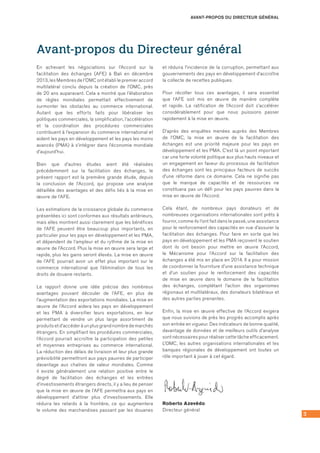3
Avant-propos du Directeur général
En achevant les négociations sur l’Accord sur la
facilitation des échanges (AFE) à Bali en décembre
2013, les Membres de l’OMC ont établi le premier accord
multilatéral conclu depuis la création de l’OMC, près
de 20 ans auparavant. Cela a montré que l’élaboration
de règles mondiales permettait effectivement de
surmonter les obstacles au commerce international.
Autant que les efforts faits pour libéraliser les
politiques commerciales, la simplification, l’accélération
et la coordination des procédures commerciales
contribuent à l’expansion du commerce international et
aident les pays en développement et les pays les moins
avancés (PMA) à s’intégrer dans l’économie mondiale
d’aujourd’hui.
Bien que d’autres études aient été réalisées
précédemment sur la facilitation des échanges, le
présent rapport est la première grande étude, depuis
la conclusion de l’Accord, qui propose une analyse
détaillée des avantages et des défis liés à la mise en
œuvre de l’AFE.
Les estimations de la croissance globale du commerce
présentées ici sont conformes aux résultats antérieurs,
mais elles montrent aussi clairement que les bénéfices
de l’AFE peuvent être beaucoup plus importants, en
particulier pour les pays en développement et les PMA,
et dépendent de l’ampleur et du rythme de la mise en
œuvre de l’Accord. Plus la mise en œuvre sera large et
rapide, plus les gains seront élevés. La mise en œuvre
de l’AFE pourrait avoir un effet plus important sur le
commerce international que l’élimination de tous les
droits de douane restants.
Le rapport donne une idée précise des nombreux
avantages pouvant découler de l’AFE, en plus de
l’augmentation des exportations mondiales. La mise en
œuvre de l’Accord aidera les pays en développement
et les PMA à diversifier leurs exportations, en leur
permettant de vendre un plus large assortiment de
produits et d’accéder à un plus grand nombre de marchés
étrangers. En simplifiant les procédures commerciales,
l’Accord pourrait accroître la participation des petites
et moyennes entreprises au commerce international.
La réduction des délais de livraison et leur plus grande
prévisibilité permettront aux pays pauvres de participer
davantage aux chaînes de valeur mondiales. Comme
il existe généralement une relation positive entre le
degré de facilitation des échanges et les entrées
d’investissements étrangers directs, il y a lieu de penser
que la mise en œuvre de l’AFE permettra aux pays en
développement d’attirer plus d’investissements. Elle
réduira les retards à la frontière, ce qui augmentera
le volume des marchandises passant par les douanes
et réduira l’incidence de la corruption, permettant aux
gouvernements des pays en développement d’accroître
la collecte de recettes publiques.
Pour récolter tous ces avantages, il sera essentiel
que l’AFE soit mis en œuvre de manière complète
et rapide. La ratification de l’Accord doit s’accélérer
considérablement pour que nous puissions passer
rapidement à la mise en œuvre.
D’après des enquêtes menées auprès des Membres
de l’OMC, la mise en œuvre de la facilitation des
échanges est une priorité majeure pour les pays en
développement et les PMA. C’est là un point important
car une forte volonté politique aux plus hauts niveaux et
un engagement en faveur du processus de facilitation
des échanges sont les principaux facteurs de succès
d’une réforme dans ce domaine. Cela ne signifie pas
que le manque de capacités et de ressources ne
constituera pas un défi pour les pays pauvres dans la
mise en œuvre de l’Accord.
Cela étant, de nombreux pays donateurs et de
nombreuses organisations internationales sont prêts à
fournir, comme ils l’ont fait dans le passé, une assistance
pour le renforcement des capacités en vue d’assurer la
facilitation des échanges. Pour faire en sorte que les
pays en développement et les PMA reçoivent le soutien
dont ils ont besoin pour mettre en œuvre l’Accord,
le Mécanisme pour l’Accord sur la facilitation des
échanges a été mis en place en 2014. Il a pour mission
de coordonner la fourniture d’une assistance technique
et d’un soutien pour le renforcement des capacités
de mise en œuvre dans le domaine de la facilitation
des échanges, complétant l’action des organismes
régionaux et multilatéraux, des donateurs bilatéraux et
des autres parties prenantes.
Enfin, la mise en œuvre effective de l’Accord exigera
que nous suivions de près les progrès accomplis après
son entrée en vigueur. Des indicateurs de bonne qualité,
davantage de données et de meilleurs outils d’analyse
sont nécessaires pour réaliser cette tâche efficacement.
L’OMC, les autres organisations internationales et les
banques régionales de développement ont toutes un
rôle important à jouer à cet égard.
Roberto Azevêdo
Directeur général
AVANT-PROPOS DU DIRECTEUR GÉNÉRAL
 