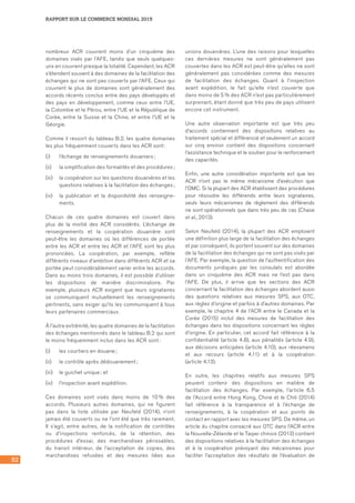 52
RAPPORT SUR LE COMMERCE MONDIAL 2015
nombreux ACR couvrent moins d’un cinquième des
domaines visés par l’AFE, tandis que seuls quelques-
uns en couvrent presque la totalité. Cependant, les ACR
s’étendent souvent à des domaines de la facilitation des
échanges qui ne sont pas couverts par l’AFE. Ceux qui
couvrent le plus de domaines sont généralement des
accords récents conclus entre des pays développés et
des pays en développement, comme ceux entre l’UE,
la Colombie et le Pérou, entre l’UE et la République de
Corée, entre la Suisse et la Chine, et entre l’UE et la
Géorgie.
Comme il ressort du tableau B.2, les quatre domaines
les plus fréquemment couverts dans les ACR sont :
(i)	 l’échange de renseignements douaniers ;
(ii)	 la simplification des formalités et des procédures ;
(iii)	 la coopération sur les questions douanières et les
questions relatives à la facilitation des échanges ;
(iv)	 la publication et la disponibilité des renseigne-
ments.
Chacun de ces quatre domaines est couvert dans
plus de la moitié des ACR considérés. L’échange de
renseignements et la coopération douanière sont
peut-être les domaines où les différences de portée
entre les ACR et entre les ACR et l’AFE sont les plus
prononcées. La coopération, par exemple, reflète
différents niveaux d’ambition dans différents ACR et sa
portée peut considérablement varier entre les accords.
Dans au moins trois domaines, il est possible d’utiliser
les dispositions de manière discriminatoire. Par
exemple, plusieurs ACR exigent que leurs signataires
se communiquent mutuellement les renseignements
pertinents, sans exiger qu’ils les communiquent à tous
leurs partenaires commerciaux.
À l’autre extrémité, les quatre domaines de la facilitation
des échanges mentionnés dans le tableau B.2 qui sont
le moins fréquemment inclus dans les ACR sont :
(i)	 les courtiers en douane ;
(ii)	 le contrôle après dédouanement ;
(iii)	 le guichet unique ; et
(iv)	 l’inspection avant expédition.
Ces domaines sont visés dans moins de 10 % des
accords. Plusieurs autres domaines, qui ne figurent
pas dans la liste utilisée par Neufeld (2014), n’ont
jamais été couverts ou ne l’ont été que très rarement.
Il s’agit, entre autres, de la notification de contrôles
ou d’inspections renforcés, de la rétention, des
procédures d’essai, des marchandises périssables,
du transit intérieur, de l’acceptation de copies, des
marchandises refusées et des mesures liées aux
unions douanières. L’une des raisons pour lesquelles
ces dernières mesures ne sont généralement pas
couvertes dans les ACR est peut-être qu’elles ne sont
généralement pas considérées comme des mesures
de facilitation des échanges. Quant à l’inspection
avant expédition, le fait qu’elle n’est couverte que
dans moins de 5 % des ACR n’est pas particulièrement
surprenant, étant donné que très peu de pays utilisent
encore cet instrument.
Une autre observation importante est que très peu
d’accords contiennent des dispositions relatives au
traitement spécial et différencié et seulement un accord
sur cinq environ contient des dispositions concernant
l’assistance technique et le soutien pour le renforcement
des capacités.
Enfin, une autre considération importante est que les
ACR n’ont pas le même mécanisme d’exécution que
l’OMC. Si la plupart des ACR établissent des procédures
pour résoudre les différends entre leurs signataires,
seuls leurs mécanismes de règlement des différends
ne sont opérationnels que dans très peu de cas (Chase	
et al., 2013).
Selon Neufeld (2014), la plupart des ACR emploient
une définition plus large de la facilitation des échanges
et par conséquent, ils portent souvent sur des domaines
de la facilitation des échanges qui ne sont pas visés par
l’AFE. Par exemple, la question de l’authentification des
documents juridiques par les consulats est abordée
dans un cinquième des ACR mais ne l’est pas dans
l’AFE. De plus, il arrive que les sections des ACR
concernant la facilitation des échanges abordent aussi
des questions relatives aux mesures SPS, aux OTC,
aux règles d’origine et parfois à d’autres domaines. Par
exemple, le chapitre 4 de l’ACR entre le Canada et la
Corée (2015) inclut des mesures de facilitation des
échanges dans les dispositions concernant les règles
d’origine. En particulier, cet accord fait référence à la
confidentialité (article 4.8), aux pénalités (article 4.9),
aux décisions anticipées (article 4.10), aux réexamens
et aux recours (article 4.11) et à la coopération	
(article 4.13).
En outre, les chapitres relatifs aux mesures SPS
peuvent contenir des dispositions en matière de
facilitation des échanges. Par exemple, l’article 6.5
de l’Accord entre Hong Kong, Chine et le Chili (2014)
fait référence à la transparence et à l’échange de
renseignements, à la coopération et aux points de
contact en rapport avec les mesures SPS. De même, un
article du chapitre consacré aux OTC dans l’ACR entre
la Nouvelle-Zélande et le Taipei chinois (2013) contient
des dispositions relatives à la facilitation des échanges
et à la coopération prévoyant des mécanismes pour
faciliter l’acceptation des résultats de l’évaluation de
 