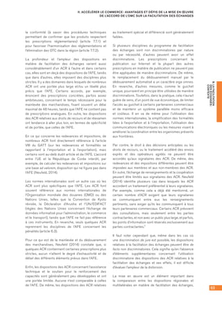 53
B.LAFACILITATION
DESÉCHANGES :
CONTEXTE
II. ACCÉLÉRER LE COMMERCE : AVANTAGES ET DÉFIS DE LA MISE EN ŒUVRE
DE L’ACCORD DE L’OMC SUR LA FACILITATION DES ÉCHANGES
la conformité (à savoir des procédures techniques
permettant de confirmer que les produits respectent
les prescriptions réglementaires) (article 7.7.1) et
pour favoriser l’harmonisation des réglementations et
l’élimination des OTC dans la région (article 7.7.2).
La profondeur et l’ampleur des dispositions en
matière de facilitation des échanges varient aussi
considérablement d’un ACR à l’autre et dans certains
cas, elles sont en deçà des dispositions de l’AFE, tandis
que dans d’autres, elles imposent des disciplines plus
strictes. Il y a des domaines dans lesquels de nombreux
ACR ont une portée plus large et/ou un libellé plus
précis que l’AFE. Certains accords, par exemple,
énoncent des prescriptions concrètes, parfois assez
ambitieuses, concernant le temps nécessaire pour la
mainlevée des marchandises, fixant souvent un délai
maximal de 48 heures, tandis que l’AFE ne contient pas
de prescriptions analogues. En outre, les dispositions
des ACR relatives aux droits de recours et de réexamen
ont tendance à aller plus loin, en termes de spécificité
et de portée, que celles de l’AFE.
En ce qui concerne les redevances et impositions, de
nombreux ACR font directement référence à l’article
VIII du GATT (sur les redevances et formalités se
rapportant à l’importation et à l’exportation), mais
certains vont au-delà dudit article et de l’AFE. L’accord
entre l’UE et la République de Corée interdit, par
exemple, de calculer les redevances et impositions sur
une base ad valorem, disposition qui ne figure pas dans
l’AFE (Neufeld, 2014).
Les normes internationales sont un autre cas où les
ACR sont plus spécifiques que l’AFE. Les ACR font
souvent référence aux normes internationales de
l’Organisation mondiale des douanes (OMD) ou des
Nations Unies, telles que la Convention de Kyoto
révisée, la Déclaration d’Arusha et l’UN/EDIFACT
(règles des Nations Unies concernant l’échange de
données informatisé pour l’administration, le commerce
et le transport), tandis que l’AFE ne fait pas référence
à ces instruments. En revanche, seuls quelques ACR
reprennent les disciplines de l’AFE concernant les
pénalités (article 6.3).
Pour ce qui est de la mainlevée et du dédouanement
des marchandises, Neufeld (2014) constate que, si
quelques ACR contiennent certaines prescriptions plus
strictes, aucun n’atteint le degré d’exhaustivité et de
détail des différents éléments prévus dans l’AFE.
Enfin, les dispositions des ACR concernant l’assistance
technique et le soutien pour le renforcement des
capacités sont généralement peu développées et ont
une portée limitée. Aucune n’est comparable à celles
de l’AFE. De même, les dispositions des ACR relatives
au traitement spécial et différencié sont généralement
faibles.
Si plusieurs disciplines du programme de facilitation
des échanges sont non discriminatoires par nature
ou par nécessité, d’autres peuvent avoir un effet
discriminatoire. Les prescriptions concernant la
publication sur Internet et la plupart des autres
prescriptions en matière de publication ne peuvent pas
être appliquées de manière discriminatoire. De même,
le remplacement du dédouanement manuel par le
dédouanement automatisé a un caractère erga omnes.
En revanche, d’autres mesures, comme le guichet
unique, pourraient en principe être utilisées de manière
discriminatoire. Toutefois, dans la pratique, cela n’aurait
guère de sens, d’un point de vue économique, de limiter
l’accès au guichet à certains partenaires commerciaux
et de maintenir un système parallèle moins efficace
et coûteux. Il en va de même pour l’utilisation des
normes internationales, la simplification des formalités
liées à l’exportation et à l’importation, l’utilisation des
communications électroniques ou les mesures visant à
améliorer la coordination entre les organismes présents
aux frontières.
Par contre, le droit à des décisions anticipées ou les
droits de recours, ou le traitement accéléré des envois
exprès et des opérateurs agréés ne peuvent être
accordés qu’aux signataires des ACR. De même, des
redevances et des impositions différentes peuvent être
imposées aux membres et aux non-membres des ACR.
En outre, l’échange de renseignements et la coopération
peuvent être limités aux signataires des ACR. Neufeld
(2014) identifie plusieurs cas dans lesquels les ACR
accordent un traitement préférentiel à leurs signataires.
Par exemple, comme cela a déjà été mentionné, un
certain nombre d’ACR exigent que leurs signataires
se communiquent entre eux les renseignements
pertinents, sans exiger qu’ils les communiquent à tous
leurs partenaires commerciaux. Certains ACR prévoient
des consultations, mais seulement entre les parties
contractantes, et non avec un public plus large, et parfois,
les points d’information sont réservés exclusivement aux
parties contractantes.7
Il faut noter cependant que, même dans les cas où
une discrimination de jure est possible, les dispositions
relatives à la facilitation des échanges peuvent être de
facto non discriminatoires. Cela signifie qu’en l’absence
d’éléments supplémentaires concernant l’utilisation
discriminatoire des dispositions des ACR relatives à la
facilitation des échanges et ses effets, il est difficile
d’évaluer l’ampleur de la distorsion.
La mise en œuvre est un élément important dans
la comparaison entre les dispositions régionales et
multilatérales en matière de facilitation des échanges,
 