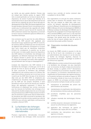 54
RAPPORT SUR LE COMMERCE MONDIAL 2015
qui mérite une plus grande attention. Comme cela
est indiqué dans d’autres parties du rapport, l’AFE
met un accent particulier sur la mise en œuvre de ses
dispositions. Sa section II prévoit que l’étendue et le
moment de la mise en œuvre des dispositions de l’accord
seront liés aux capacités de mise en œuvre des pays en
développement et des PMA. Elle dispose également que
les pays donateurs devraient fournir une assistance et un
soutien pour le renforcement des capacités afin d’aider
ces pays à mettre en œuvre l’accord. En revanche, les
ACR contiennent rarement des dispositions concernant
la mise en œuvre, le traitement spécial et différencié ou
l’assistance technique.
Une conclusion que l’on peut tirer de cette différence
est que les ACR peuvent être appliqués plus
directement et plus rapidement que l’AFE. En revanche,
de nombreux ACR ne semblent pas avoir de mécanisme
de règlement des différends contraignant et il se peut
donc qu’ils n’aient pas de mécanisme d’exécution
efficace. En conséquence, la question qui se pose
est de savoir si et dans quelle mesure les dispositions
des ACR relatives à la facilitation des échanges sont
appliquées. Les éléments empiriques très limités dont
on dispose donnent à penser que les mesures de
facilitation des échanges pourraient n’être appliquées
que partiellement dans les pays en développement.8
L’analyse des dispositions des ACR relatives à la
facilitation des échanges a montré que, à la fin de la
période de mise en œuvre de l’AFE, les disciplines
de base concernant la facilitation des échanges
s’appliqueront à de nombreux pays et, à l’intérieur des
pays, à de nombreux domaines qui ne sont pas encore
couverts par les ACR. Dans les pays et les domaines
déjà visés par des ACR, l’AFE ne remplacera pas
simplement les disciplines imposées précédemment
par les ACR par ses propres disciplines. Il peut
permettre la mise en œuvre de mesures qui n’avaient
jamais été appliquées auparavant. Il réduira les
inefficiences en établissant des normes communes
pour les mesures de facilitation des échanges et en
réduisant les doubles emplois dans les cas où les pays
font partie de plusieurs ACR.9 Il réduira la discrimination
dans les domaines où elle existe. Dans le même temps,
les disciplines des ACR concernant la facilitation des
échanges dont la portée est plus grande que celle de
l’AFE et/ou qui sont plus spécifiques continueront de
compléter utilement l’AFE.
3.	 La facilitation des échanges
dans les autres organisations
internationales
Plusieurs organisations internationales s’occupent
de la facilitation des échanges. Cette sous-section
examine leurs activités et montre comment elles
complètent le rôle de l’OMC.
Ces organisations ne sont pas les seules institutions
actives dans ce domaine. Par exemple, même si leur
rôle n’est pas analysé en détail dans cette sous-
section, les banques régionales de développement
comme la Banque interaméricaine de développement
(BID), la Banque africaine de développement (BAfD) et
la Banque asiatique de développement (BAsD), avec le
Programme de coopération économique régionale pour
l’Asie centrale (CAREC), jouent aussi un rôle important
dans la mise en œuvre de mesures de facilitation des
échanges. Une grande partie des données sur les
coûts de mise en œuvre utilisées dans la section E
proviennent des projets qu’elles financent.
(a)	 Organisation mondiale des douanes
(OMD)
La mission de l’OMD consiste à assumer le rôle de
chef de file et fournir des orientations et un appui
aux administrations des douanes en vue de sécuriser
et faciliter les échanges légitimes, d’assurer le
recouvrement des recettes, de protéger la société et
de renforcer les capacités.
L’OMDaélaboréuncertainnombred’instrumentsrelatifs
à la facilitation des échanges. Les plus importants
sont : la Convention de Kyoto initiale et la Convention
de Kyoto révisée, le système A.T.A.10 (Conventions
A.T.A. et Istanbul) et la Convention douanière relative
aux conteneurs. La Convention internationale pour la
simplification et l’harmonisation des régimes douaniers,
ou Convention de Kyoto, est entrée en vigueur en 1974
et la Convention révisée et mise à jour est entrée en
vigueur en 2006. Les principaux principes énoncés
dans la Convention de Kyoto révisée sont les suivants :
(i)	 transparence et prévisibilité des actions des
administrations des douanes ;
(ii)	 standardisation et simplification des déclarations
de marchandises et de leurs pièces justificatives ;
(iii)	 procédures simplifiées pour les personnes
autorisées ;
(iv)	 utilisation maximale des technologies informa-
tiques ;
(v)	 contrôles douaniers nécessaire minimalisés pour
assurer la conformité avec les règlements ;
(vi)	 application des techniques de gestion et
d’évaluation des risques dans les contrôles ;
(vii)	 coordination des interventions avec d’autres
agences en douane ;
(viii)	 partenariat avec les entreprises.11
 