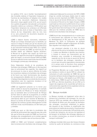 55
B.LAFACILITATION
DESÉCHANGES :
CONTEXTE
II. ACCÉLÉRER LE COMMERCE : AVANTAGES ET DÉFIS DE LA MISE EN ŒUVRE
DE L’ACCORD DE L’OMC SUR LA FACILITATION DES ÉCHANGES
Le système A.T.A. vise à faciliter l’accomplissement
des formalités relatives à l’importation temporaire en
franchise de marchandises et l’adoption d’un modèle
type pour les documents d’admission temporaire
(document unique appelé carnet A.T.A. qui est assorti
d’un système de garantie international). La Convention
douanière relative aux conteneurs (1972) prévoit que
l’importation temporaire de conteneurs est effectuée
en franchise des droits et taxes à l’importation, sous
réserve de leur réexportation dans les trois mois
et ce, sans production de documents douaniers ou
constitution d’une garantie.
L’OMD a élaboré d’autres instruments, notamment :
l’Étude sur le temps nécessaire pour la mainlevée, qui
mesure et indique le temps pris par les douanes pour
effectuer la mainlevée des marchandises importées (c’est
le seul instrument mentionné dans l’AFE, voir ci-après) ;
le Modèle de données de l’OMD, qui réunit les jeux de
données relatifs aux différents régimes douaniers ;
le Recueil sur la gestion des risques, qui fournit aux
douanes une approche structurée et systématique pour
gérer les risques ; ou encore le Dossier SAFE de l’OMD,
qui est un cadre de normes visant à sécuriser et à faciliter
les échanges commerciaux internationaux.
Outre l’élaboration d’outils et de procédures de
facilitation des échanges, l’OMD joue un rôle important
dans le renforcement des capacités. Son objectif est
de promouvoir la mise en œuvre effective de toutes
les conventions relatives à la facilitation des échanges
et de fournir aux hauts fonctionnaires des douanes
les renseignements détaillés dont ils ont besoin pour
s’impliquer davantage dans la conduite des discussions/
négociations avec les organismes donateurs et les
fonctionnaires gouvernementaux.
L’OMD est également présente sur le terrain pour
aider à mettre en œuvre les programmes. Un exemple
de ces activités est l’Étude sur le temps nécessaire
pour la mainlevée dans la Communauté de l’Afrique
de l’Est. Dans le cadre de ce programme, on a étudié
le mouvement des marchandises le long d’un corridor
international allant du port maritime de Mombasa au
Kenya à un bureau de douane intérieur à Kampala, en
Ouganda. De nombreux goulets d’étranglement ont été
observés et des recommandations ont été faites pour
y remédier.
L’OMD joue aussi un rôle dans la coordination des
activités de renforcement des capacités avec des outils
tels que la Carte des projets de l’OMD, qui fournit aux
donateurs des renseignements sur le soutien apporté
afin d’éviter les doublons dans la fourniture de l’aide.
L’OMD et l’OMC sont fortement complémentaires
dans le domaine de la facilitation des échanges. Elles
collaboraient déjà avant la conclusion de l’AFE. L’OMD
dirige les comités techniques établis dans le cadre
de deux accords importants de l’OMC : l’Accord sur la
mise en œuvre de l’article VII (Accord sur l’évaluation
en douane), et l’Accord sur les règles d’origine. L’OMD
a participé aux discussions préliminaires et aux cycles
de négociations qui ont abouti à la conclusion de l’AFE.
Son grand savoir-faire technique en fait un partenaire
idéal pour les initiatives actuelles de l’OMC dans le
domaine de la facilitation des échanges.
L’OMD fournit des renseignements et un soutien pour
le renforcement des capacités en faveur des pays
en développement et des pays les moins avancés
Membres. En 2013, la Commission de politique
générale de l’OMD a adopté la Résolution de Dublin,
dans laquelle il est indiqué que l’OMD :
« est résolument attachée à la mise en œuvre
effective de l’Accord sur la facilitation des échanges ;
[…] aidera ses Membres à identifier leurs besoins,
y compris le recours aux financements par les
donateurs, pour consolider le renforcement des
capacités aux fins de la mise en œuvre de l’Accord
sur la facilitation des échanges ; intensifiera, de
concert avec les autres organisations internationales
et le secteur privé, la fourniture d’une assistance
technique/un renforcement des capacités […] ».12
Le Programme Mercator, qui a pour vocation d’aider
ses membres à mettre en œuvre l’AFE en utilisant les
instruments et outils essentiels de l’OMD tels que la
Convention de Kyoto révisée et d’apporter une assistance
technique sur mesure, a été adopté en juin 2014. Dans
le même temps, l’OMD tire parti de l’impulsion donnée
par l’AFE aux réformes douanières, de son effet sur le
respect des exigences et du nouvel élan qu’il donne au
renforcement des capacités et à la coopération entre les
organismes présents aux frontières.
(b)	 Banque mondiale
La Banque mondiale est également active dans le
domaine de la facilitation des échanges. Au cours de
l’exercice 2013, par exemple, elle a dépensé environ
5,8 milliards de dollars pour des projets de facilitation
des échanges, concernant notamment la gestion
des douanes et des frontières, la simplification des
prescriptions en matière de documents, l’investissement
dans l’infrastructure commerciale, l’efficacité des ports,
la sûreté des transports, les services de logistique et
de transport, la facilitation des échanges régionaux et
les corridors commerciaux, ou encore le transit et le
transport multimodal.13
La Banque mondiale mène aussi des travaux d’analyse
comme les audits de facilitation du commerce et des
 