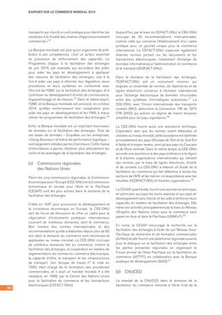 56
RAPPORT SUR LE COMMERCE MONDIAL 2015
transports qui « [sont] un outil pratique pour identifier les
obstacles à la fluidité des chaînes d’approvisionnement
commercial ».14
La Banque mondiale est plus qu’un organisme de prêt.
Grâce à ses compétences, c’est un acteur essentiel
du processus de renforcement des capacités. Le
Programme d’appui à la facilitation des échanges
de juin 2014, par exemple, qui accordera des prêts
pour aider les pays en développement à appliquer
des mesures de facilitation des échanges, vise à la
fois à aider ces pays à réformer leur législation, leurs
procédures et leurs systèmes en conformité avec
l’Accord de l’OMC sur la facilitation des échanges, et à
contribuer au développement d’outils de connaissance,
d’apprentissage et de mesure.15 Dans le même esprit,
l’OMC et la Banque mondiale ont annoncé, en octobre
2014, qu’elles renforceraient leur coopération pour
aider les pays en développement et les PMA à mieux
utiliser les programmes de facilitation des échanges.16
Enfin, la Banque mondiale est un important fournisseur
de données sur la facilitation des échanges. Trois de
ses bases de données – Enquêtes sur les entreprises,
« Doing Business » et Indice de performance logistique –
sont largement utilisées par les chercheurs. Cette masse
d’informations a permis d’estimer plus précisément les
coûts et les avantages de la facilitation des échanges.
(c)	 Commissions régionales 	
des Nations Unies
Parmi les cinq commissions régionales, la Commission
économique pour l’Europe (CEE-ONU) et la Commission
économique et sociale pour l’Asie et le Pacifique
(CESAP) sont les plus actives dans le domaine de la
facilitation des échanges.
Créée en 1947 pour promouvoir le développement et
la croissance économique en Europe, la CEE-ONU
sert de forum de discussion et offre un cadre pour la
négociation d’instruments juridiques internationaux
couvrant de nombreux domaines, dont le commerce.
Bon nombre des normes internationales et des
recommandations qu’elle a élaborées depuis plus de 60
ans dans le domaine du commerce sont reconnues et
appliquées au niveau mondial. La CEE-ONU s’occupe
de nombreux domaines liés au commerce, comme la
facilitation des échanges, la coopération en matière de
réglementation, les normes du commerce électronique,
la capacité d’offre, le transport et les infrastructures
de transport. Son Groupe de travail n° 4, créé en
1960, était chargé de la facilitation des procédures
commerciales, et il avait un mandat mondial. Il a été
remplacé, en 1996, par le Centre des Nations Unies
pour la facilitation du commerce et les transactions
électroniques (CEFACT-ONU).
Aujourd’hui, par le biais du CEFACT-ONU, la CEE-ONU
s’occupe de 35 recommandations internationales,
comme celle qui concerne l’établissement d’un cadre
juridique pour un guichet unique pour le commerce
international. Le CEFACT-ONU supervise également
diverses normes portant sur les documents et les
transactions électroniques, notamment l’échange de
données informatisé pour l’administration, le commerce
et le transport (EDIFACT-ONU).
Dans le domaine de la facilitation des échanges,
l’EDIFACT-ONU est un instrument reconnu qui
englobe un ensemble de normes, de répertoires et de
lignes directrices convenus à l’échelon international
pour l’échange électronique de données structurées
entre des systèmes informatiques autonomes.17 La
CEE-ONU, avec l’Union internationale des transports
routiers (IRU), administre la Convention TIR de 1975
(TIR 2005) qui prévoit un régime de transit douanier
simplifié pour les pays signataires.18
La CEE-ONU fournit aussi une assistance technique.
Cependant, bien que les normes soient élaborées et
utilisées au niveau mondial, cette assistance est destinée
principalement aux pays d’Europe de l’Est et du Sud-Est
à faible et à moyen revenu, ainsi qu’aux pays du Caucase
et de l’Asie centrale. Dans le même temps, la CEE-ONU
accorde une assistance à des pays extérieurs à la région
et à d’autres organisations internationales qui utilisent
ses normes, par le biais de lignes directrices, d’outils
et de conseils. La CEE-ONU a élaboré un Guide de la
facilitation du commerce qui fait référence à toutes les
sections de l’AFE et les met en correspondance avec les
résultats d’EDIFACT-ONU et d’autres organisations.19
La CESAP, quant à elle, fournit une assistance technique,
en particulier aux pays les moins avancés et aux pays en
développement sans littoral, et les aide à renforcer leurs
capacités en matière de facilitation des échanges. Elle
mène ses activités principalement par le biais du Réseau
d’Experts des Nations Unies pour le commerce sans
papier en Asie et dans le Pacifique (UNNExT).20
En outre, la CESAP encourage la recherche sur la
facilitation des échanges à l’aide de son Réseau Asie-
Pacifique de recherche et de formation commerciales
(ArtNet) et elle fournit une plateforme régionale ouverte
pour le dialogue sur la facilitation des échanges entre
les parties prenantes régionales en organisant le
Forum annuel de l’Asie Pacifique sur la facilitation du
commerce (APTFF), en collaboration avec la Banque
asiatique de développement (BAD).21
(d)	 CNUCED
Le mandat de la CNUCED dans le domaine de la
facilitation du commerce remonte à l’Acte final de la
 