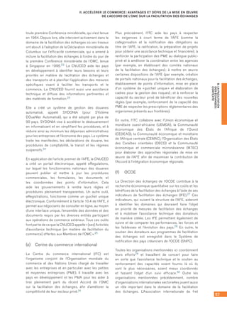 57
B.LAFACILITATION
DESÉCHANGES :
CONTEXTE
II. ACCÉLÉRER LE COMMERCE : AVANTAGES ET DÉFIS DE LA MISE EN ŒUVRE
DE L’ACCORD DE L’OMC SUR LA FACILITATION DES ÉCHANGES
toute première Conférence ministérielle, qui s’est tenue
en 1964. Depuis lors, elle intervient activement dans le
domaine de la facilitation des échanges où ses travaux
ont abouti à l’adoption de la Déclaration ministérielle de
Columbus sur l’efficacité commerciale, qui a amené à
inclure la facilitation des échanges à l’ordre du jour de
la première Conférence ministérielle de l’OMC, tenue
à Singapour en 1996.22 La CNUCED aide les pays
en développement à identifier leurs besoins et leurs
priorités en matière de facilitation des échanges et
des transports et à planifier l’application des mesures
spécifiques visant à faciliter les transports et le
commerce. La CNUCED fournit aussi une assistance
technique et diffuse des informations pertinentes et
des matériels de formation.23
Elle a créé un système de gestion des douanes
automatisé, appelé SYDONIA (pour SYstème
DOuaNIer Automatisé), qui a été adopté par plus de
90 pays. SYDONIA vise à accélérer le dédouanement
en informatisant et en simplifiant les procédures, et à
réduire ainsi au minimum les dépenses administratives
pour les entreprises et l’économie des pays. Le système
traite les manifestes, les déclarations de douane, les
procédures de comptabilité, le transit et les régimes
suspensifs.24
En application de l’article premier de l’AFE, la CNUCED
a créé un portail électronique, appelé eRegulations,
sur lequel les fonctionnaires nationaux des douanes
peuvent publier et mettre à jour les procédures
commerciales, les formulaires, les documents et
les coordonnées des points d’information. Cela
aide les gouvernements à rendre leurs règles et
procédures pleinement transparentes. Un autre outil,
eRegistrations, fonctionne comme un guichet unique
électronique. Conformément à l’article 10.4 de l’AFE, il
permet aux négociants de consulter en ligne, au moyen
d’une interface unique, l’ensemble des données et des
documents requis par les diverses entités participant
aux opérations de commerce extérieur. Tous ces outils
font partie de ce que la CNUCED appelle « [ses] Activités
d’assistance technique [en matière de facilitation du
commerce] offertes aux Membres de l’OMC ».25
(e)	 Centre du commerce international
Le Centre du commerce international (ITC) est
l’organisme conjoint de l’Organisation mondiale du
commerce et des Nations Unies chargé de travailler
avec les entreprises et en particulier avec les petites
et moyennes entreprises (PME). Il travaille avec les
pays en développement et les PMA pour les aider à
tirer pleinement parti du récent Accord de l’OMC
sur la facilitation des échanges, afin d’améliorer la
compétitivité de leur secteur privé.26
Plus précisément, l’ITC aide les pays à respecter
les exigences à court terme de l’AFE (comme la
catégorisation et la notification des obligations au
titre de l’AFE, la ratification, la préparation de projets
pour obtenir une assistance technique et financière) ; à
renforcer la participation des PME au dialogue public-
privé et à améliorer la coordination entre les agences
(par exemple, en établissant des comités nationaux
de la facilitation des échanges) ; à mettre en œuvre
certaines dispositions de l’AFE (par exemple, création
de portails nationaux pour la facilitation des échanges,
établissement de points d’information, mise en place
d’un système de « guichet unique » et élaboration de
cadres pour la gestion des risques) ; et à renforcer la
capacité du secteur privé de bénéficier des nouvelles
règles (par exemple, renforcement de la capacité des
PME de respecter les prescriptions réglementaires des
organismes présents aux frontières).
En outre, l’ITC collabore avec l’Union économique et
monétaire ouest-africaine (UEMOA), la Communauté
économique des États de l’Afrique de l’Ouest
(CEDEAO), la Communauté économique et monétaire
de l’Afrique centrale (CEMAC), l’Organisation des États
des Caraïbes orientales (OECO) et la Communauté
économique et commerciale micronésienne (MTEC)
pour élaborer des approches régionales de mise en
œuvre de l’AFE afin de maximiser la contribution de
l’Accord à l’intégration économique régionale.
(f)	 OCDE
La Direction des échanges de l’OCDE contribue à la
recherche économique quantitative sur les coûts et les
bénéfices de la facilitation des échanges à l’aide de ses
indicateurs de facilitation des échanges (IFE).27 Ces
indicateurs, qui suivent la structure de l’AFE, aideront
à identifier les domaines qui devraient faire l’objet
en priorité de mesures de facilitation des échanges
et à mobiliser l’assistance technique des donateurs
de manière ciblée. Les IFE permettent également de
suivre et de comparer les performances, les forces et
les faiblesses et l’évolution des pays.28 En outre, le
soutien des donateurs aux programmes de facilitation
des échanges est enregistré dans le Système de
notification des pays créanciers de l’OCDE (SNPC).
Toutes les organisations mentionnées ici coordonnent
leurs efforts29 et travaillent de concert pour faire
en sorte que l’assistance technique et le soutien au
renforcement des capacités soient fournis là où ils
sont le plus nécessaires, soient mieux coordonnés
et fassent l’objet d’un suivi efficace.30 Outre les
organisations mentionnées précédemment, nombre
d’organisations internationales sectorielles jouent aussi
un rôle important dans le domaine de la facilitation
des échanges. L’Association internationale de fret
 