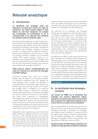 RAPPORT SUR LE COMMERCE MONDIAL 2015
4
Résumé analytique
A.	Introduction
La facilitation des échanges revêt une
importance cruciale pour réduire les coûts du
commerce, qui restent élevés malgré la forte
baisse du coût des transports, les progrès
des technologies de l’information et de la
communication et la réduction des obstacles
au commerce dans de nombreux pays.
Dans l’économie mondiale interconnectée d’aujourd’hui,
les efforts faits pour simplifier, accélérer et coordonner
les procédures commerciales, et aussi pour libéraliser
davantage les politiques commerciales, contribueront
à l’expansion des échanges mondiaux et aideront
les pays à s’intégrer dans un système de production
toujours plus mondialisé, au lieu de rester en marge
du commerce mondial. Le Rapport sur le commerce
mondial 2015 examine pourquoi l’Accord sur la
facilitation des échanges (AFE) est important, quel
sera son impact économique et comment l’OMC prend
des mesures importantes et novatrices pour aider les
pays à maximiser les avantages de l’Accord.
L’AFE pourrait réduire considérablement les
coûts du commerce et accroître les échanges
et le PIB mondiaux.
L’économie mondiale peine encore à se relever
presque sept ans après la crise financière mondiale.
Le commerce international n’est pas épargné par
cette stagnation. Cela a amené à se demander si
le ralentissement des échanges n’était pas dû à un
problème plus structurel que cyclique et ne laissait
pas présager l’avenir. Le Rapport sur le commerce
mondial 2013, consacré à l’examen des principaux
facteurs déterminant l’avenir du commerce, considérait
les coûts du commerce comme l’un de ces facteurs
(les autres étant notamment la démographie,
l’accumulation de capital, les ressources naturelles et
la technologie). Étant donné le rôle fondamental des
coûts du commerce, une réduction significative de ces
coûts permettra d’atténuer les pressions qui s’exercent
actuellement sur l’économie mondiale ; elle pourrait en
outre infléchir positivement sa trajectoire.
Cependant, il faut se rappeler que, comme le montre le
Rapport 2013, les modifications des flux commerciaux
sont dues à de nombreux facteurs, dont certains,
comme les progrès technologiques, l’accumulation de
capital et l’évolution de la main-d’œuvre peuvent avoir
des effets beaucoup plus marqués sur ces flux que
les modifications des droits de douane ou des coûts
du commerce. Cette étude estime les effets potentiels
isolés de l’évolution des coûts du commerce due à l’AFE,
mais il faut garder à l’esprit que les flux commerciaux
sont influencés aussi par d’autres facteurs qui peuvent
amplifier ou contrebalancer les effets estimés ici.
Les définitions de la facilitation des échanges
utilisées par les organisations internationales et dans
la littérature académique varient considérablement,
mais elles ont au moins deux dimensions. Les
définitions étroites incluent uniquement l’amélioration
des procédures administratives à la frontière, tandis
que les définitions plus larges englobent aussi les
modifications apportées aux mesures prises à l’intérieur
des frontières. Certaines définitions se limitent aux
investissements dans l’infrastructure immatérielle,
tandis que d’autres incluent aussi les investissements
dans l’infrastructure matérielle.
Les Membres de l’OMC se sont toujours abstenus de
définir formellement la facilitation des échanges, non
seulement parce qu’ils ne parvenaient pas à s’entendre
sur une définition, mais aussi parce qu’ils ne voulaient
exclure aucun aspect potentiel des travaux futurs. Sur
la base d’un mandat de négociation adopté en août
2004, l’Accord améliore et clarifie les articles V, VIII
et X de l’Accord général sur les tarifs douaniers et le
commerce (GATT) et introduit de nouvelles dispositions
sur la coopération douanière visant à « accélérer encore
le mouvement, la mainlevée et le dédouanement des
marchandises, y compris les marchandises en transit ».
Voir page 34
B.	 La facilitation des échanges :
contexte
Les travaux de l’OMC sur la facilitation des
échanges ont traversé différentes étapes,
passant d’un mandat assez limité au lancement
d’un processus de négociation ambitieux pour
arriver enfin à un nouvel accord multilatéral.
Avec la mondialisation des réseaux de production, les
pays ont de plus en plus reconnu la nécessité de règles
mondiales concernant la facilitation des échanges.
Des réformes visant à faciliter le commerce ont été
envisagées dans d’autres instances internationales,
mais la logique multilatérale de la facilitation des
échanges a finalement conduit à l’intensification des
négociations à l’OMC qui ont abouti à l’AFE.
Certains articles de l’AFE visent à améliorer et à
clarifier le cadre pertinent du GATT en précisant
 