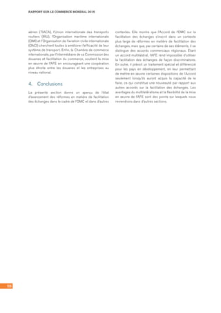58
RAPPORT SUR LE COMMERCE MONDIAL 2015
aérien (TIACA), l’Union internationale des transports
routiers (IRU), l’Organisation maritime internationale
(OMI) et l’Organisation de l’aviation civile internationale
(OACI) cherchent toutes à améliorer l’efficacité de leur
système de transport. Enfin, la Chambre de commerce
internationale, par l’intermédiaire de sa Commission des
douanes et facilitation du commerce, soutient la mise
en œuvre de l’AFE en encourageant une coopération
plus étroite entre les douanes et les entreprises au
niveau national.
4.	 Conclusions
La présente section donne un aperçu de l’état
d’avancement des réformes en matière de facilitation
des échanges dans le cadre de l’OMC et dans d’autres
contextes. Elle montre que l’Accord de l’OMC sur la
facilitation des échanges s’inscrit dans un contexte
plus large de réformes en matière de facilitation des
échanges, mais que, par certains de ses éléments, il se
distingue des accords commerciaux régionaux. Étant
un accord multilatéral, l’AFE rend impossible d’utiliser
la facilitation des échanges de façon discriminatoire.
En outre, il prévoit un traitement spécial et différencié
pour les pays en développement, en leur permettant
de mettre en œuvre certaines dispositions de l’Accord
seulement lorsqu’ils auront acquis la capacité de le
faire, ce qui constitue une nouveauté par rapport aux
autres accords sur la facilitation des échanges. Les
avantages du multilatéralisme et la flexibilité de la mise
en œuvre de l’AFE sont des points sur lesquels nous
reviendrons dans d’autres sections.
 
