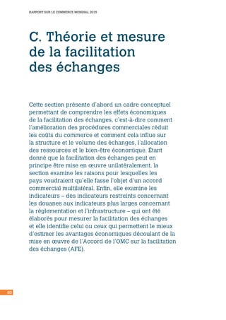 60
RAPPORT SUR LE COMMERCE MONDIAL 2015
C. Théorie et mesure
de la facilitation
des échanges
Cette section présente d’abord un cadre conceptuel
permettant de comprendre les effets économiques
de la facilitation des échanges, c’est-à-dire comment
l’amélioration des procédures commerciales réduit
les coûts du commerce et comment cela influe sur
la structure et le volume des échanges, l’allocation
des ressources et le bien-être économique. Étant
donné que la facilitation des échanges peut en
principe être mise en œuvre unilatéralement, la
section examine les raisons pour lesquelles les
pays voudraient qu’elle fasse l’objet d’un accord
commercial multilatéral. Enfin, elle examine les
indicateurs – des indicateurs restreints concernant
les douanes aux indicateurs plus larges concernant
la réglementation et l’infrastructure – qui ont été
élaborés pour mesurer la facilitation des échanges
et elle identifie celui ou ceux qui permettent le mieux
d’estimer les avantages économiques découlant de la
mise en œuvre de l’Accord de l’OMC sur la facilitation
des échanges (AFE).
 