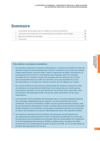 61
C.THÉORIEETMESURE
DELAFACILITATION
DESÉCHANGES
II. ACCÉLÉRER LE COMMERCE : AVANTAGES ET DÉFIS DE LA MISE EN ŒUVRE
DE L’ACCORD DE L’OMC SUR LA FACILITATION DES ÉCHANGES
Faits saillants et principales constatations
•• Les modèles existants du commerce international, y compris les modèles récents qui
tiennent compte de l’accroissement des coûts du commerce tout au long des chaînes
d’approvisionnement, peuvent aider à mieux comprendre les effets commerciaux et
économiques de l’Accord sur la facilitation des échanges (AFE). Par exemple,
le modèle dit de l’« iceberg » établit une analogie entre la réduction de la valeur
des marchandises due aux coûts du commerce, pour les exportateurs et pour
les importateurs, et la fonte d’un iceberg à mesure qu’il se déplace sur l’océan.
•• Si un pays améliore ses procédures commerciales de manière à réduire les coûts
du commerce, les importateurs bénéficient d’une baisse des prix tandis que les
exportateurs reçoivent un prix plus élevé pour les produits qu’ils exportent. Ainsi,
la facilitation des échanges profite à la fois aux pays exportateurs et aux pays
importateurs.
•• L’incorporation de la facilitation des échanges dans un accord multilatéral apporte
des avantages supplémentaires par rapport à ce que permettrait une action
unilatérale. Un accord multilatéral confère une plus grande sécurité juridique, aide
les gouvernements réformateurs à rallier le soutien des parties prenantes nationales,
facilite l’adoption de procédures commerciales analogues et permet de coordonner
le soutien des donateurs aux pays en développement ayant des capacités limitées.
•• De nombreux indicateurs de la facilitation des échanges ont été élaborés par
des organisations internationales et dans la littérature académique. En particulier,
les indicateurs de la facilitation des échanges (IFE) de l’Organisation de Coopération
et de Développement Économiques (OCDE) se prêtent bien à l’analyse des effets
commerciaux et économiques de la mise en œuvre de l’AFE, car ils ont été établis en
fonction des dispositions de l’Accord.
Sommaire
1	 La facilitation des échanges dans les modèles du commerce international	 62
2	 Justification économique d’un accord international sur la facilitation des échanges	 66
3	 Mesurer la facilitation des échanges	 69
4	 Conclusions	 74
 