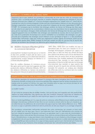 63
C.THÉORIEETMESURE
DELAFACILITATION
DESÉCHANGES
II. ACCÉLÉRER LE COMMERCE : AVANTAGES ET DÉFIS DE LA MISE EN ŒUVRE
DE L’ACCORD DE L’OMC SUR LA FACILITATION DES ÉCHANGES
(b)	 Modèles classiques d’équilibre général
du commerce international
Jusqu’à présent, l’analyse ne portait que sur un marché
et était donc partielle. Il serait utile de savoir si ces
résultats sont modifiés ou si l’on obtient des indications
supplémentaires lorsque l’analyse est étendue à un
contexte d’équilibre général.
Dans les modèles classiques, le commerce procure
des gains parce que les pays sont supposés avoir des
productivités relatives différentes (Ricardo, 1817) ou
des dotations différentes en facteurs de production
tels que la main-d’œuvre, le capital et le sol (Heckscher,
1949 ; Ohlin, 1934). Dans ces modèles, les pays se
spécialisent dans les biens pour lesquels ils ont un
avantage technologique comparatif par rapport aux
autres pays ou dans les biens qui utilisent de façon
plus intensive les facteurs qu’ils ont en abondance. Ils
importent alors les autres biens de leurs partenaires
commerciaux. Ces modèles expliquent les échanges
interindustriels (par exemple un pays exporte des
automobiles et importe du blé) mais pas les échanges
intra-industriels (par exemple un pays exporte des
voitures de sport et importe des véhicules utilitaires).
L’encadré C.2 présente une analyse plus détaillée
des effets des coûts du commerce dans les modèles
classiques du commerce.
Encadré C.1 : Le modèle de type « iceberg » (suite)
Supposons que le pays améliore ses procédures commerciales de sorte que les coûts du commerce sont
ramenés à zéro. La quantité de produits importés en situation d’équilibre augmente pour atteindre Q*, les prix
intérieurs diminuent pour s’établir à P*, et les prix étrangers augmentent pour s’établir aussi à P*. L’écart de prix
causé par les coûts du commerce disparaît. Le bien-être des consommateurs intérieurs et celui des producteurs
étrangers augmentent, respectivement, dans les proportions indiquées par les aires trapézoïdales Pd
0ABP* et
Ps
0CBP*. On remarquera que la facilitation des échanges améliore les termes de l’échange des deux pays,
car elle réduit le prix payé par les consommateurs intérieurs pour les importations tout en augmentant le prix
perçu par les exportateurs étrangers. Cette amélioration des termes de l’échange dans les deux pays (résultat
« gagnant-gagnant ») due à la facilitation des échanges sera examinée du nouveau dans la sous-section C.3
qui traite de la justification économique d’un accord multilatéral sur la facilitation des échanges. Les gains
procurés par la facilitation des échanges seront inférieurs à ceux qu’indique la figure C.1 si des procédures
commerciales inefficientes créent des rentes que s’approprient certains agents économiques, plutôt que de
simples pertes sèches (Dee, 2006). L’analyse ne tient pas compte non plus du coût de mise en œuvre des
réformes de facilitation des échanges, qui réduira les gains indiqués dans la figure C.1.
Encadré C.2 : Effets des coûts du commerce dans les modèles classiques du commerce
Les théories classiques du commerce expliquent le commerce des biens homogènes dans des conditions de
rendements d’échelle constants et de concurrence parfaite. Elles supposent que les facteurs de production sont
mobiles entre les secteurs à l’intérieur d’un pays, mais immobiles entre les pays. Les versions de base de ces
modèles supposent que deux biens finals différents sont produits.
Le modèle ricardien
Ce qui motive le commerce dans le modèle ricardien, c’est que les pays sont supposés avoir des productivités
relatives du travail différentes. Cela signifie que, dans des conditions d’autarcie, c’est-à-dire en l’absence de
commerce international, le prix relatif d’un bien exprimé par rapport à un autre bien diffère entre les pays.
Dans un monde hypothétique où il n’y a pas de coûts du commerce, cette différence de prix relatifs permet des
échanges internationaux améliorant le bien-être à un prix mondial se situant entre les deux prix d’autarcie, qui
est déterminé par les préférences de consommation des pays et par leur taille relative (Markusen et al., 1995).
Au moins un pays se spécialise entièrement dans la production du bien pour lequel il a un avantage comparatif.
Des procédures commerciales inefficientes entraînent des coûts commerciaux qui creusent un écart entre
les prix relatifs pour les deux pays. Ceux-ci sont désormais face à des prix internationaux plus proches de
leurs prix d’autarcie respectifs. Ils peuvent continuer à se spécialiser, mais il y aura moins de consommation et
d’échanges, et donc moins de bien-être économique. Si les coûts du commerce deviennent suffisamment élevés,
le prix international pour un pays peut devenir moins favorable que son prix d’autarcie, et les échanges cessent
complètement, de sorte que les deux pays reviennent à leur équilibre d’autarcie. La taille relative des pays influe
sur la probabilité que cela se produise. Si un pays est beaucoup plus grand, le prix international sans friction est
déjà proche de son prix d’autarcie, et les échanges cessent pour des coûts de transaction plus faibles.
 