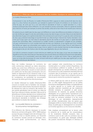 64
RAPPORT SUR LE COMMERCE MONDIAL 2015
Encadré C.2 : Effets des coûts du commerce dans les modèles classiques du commerce (suite)
Le modèle d’Heckscher‑Ohlin
Contrairement à celui de Ricardo, le modèle d’Heckscher-Ohlin suppose la même productivité dans les deux
pays. Il y a deux facteurs de production, par exemple le capital et le travail, et la dotation en ces facteurs varie
entre les pays, de sorte que l’un a une main-d’œuvre abondante et l’autre un capital abondant. Il y a deux
secteurs produisant deux biens différents ; l’un, par exemple le secteur automobile, utilise du capital de manière
plus intensive, et l’autre, par exemple, le secteur des textiles, utilise de la main-d’œuvre de manière plus intensive.
En autarcie, les prix relatifs dans les deux pays sont différents en raison des différences de dotation en facteurs. Le
prix des textiles par rapport à celui des automobiles est plus bas dans le pays où la main-d’œuvre est abondante et
plus élevé dans le pays où le capital est abondant. Si le commerce est ouvert et qu’il n’y a pas de coûts commerciaux,
les deux pays produisent davantage et exportent le bien qui utilise de façon intensive leur facteur abondant, c’est-
à-dire que le pays ayant une main-d’œuvre abondante exporte des textiles et le pays ayant un capital abondant
exporte des automobiles. Mais, contrairement au modèle ricardien, la spécialisation complète est peu probable.
Les pays commerceront à un prix mondial situé entre les deux prix d’autarcie, ce qui signifie que le prix mondial
des textiles par rapport aux automobiles sera supérieur au prix d’autarcie dans le pays riche en main-d’œuvre et
sera plus bas que le prix d’autarcie dans le pays riche en capital. Un autre résultat important du libre-échange est
la convergence des prix des facteurs dans les deux pays (égalisation des prix des facteurs).
Les coûts du commerce creusent un écart entre les prix relatifs pour les deux pays, ce qui crée une situation dans
laquelle ils sont tous deux face à des prix internationaux plus proches de leur prix d’autarcie. Ils seront moins spécialisés,
et le commerce et la consommation seront plus faibles que dans un monde sans friction. Cela se répercutera, là
aussi, sur le bien-être économique. En outre, cet écart entre les prix relatifs pour les deux pays signifie qu’il y a une
divergence entre les prix des facteurs.
Dans ces modèles classiques du commerce, les
coûts commerciaux obéissent au même mécanisme,
quelles que soient leurs différences. Les procédures
commerciales inefficientes creusent un écart entre les
prix relatifs pour les deux pays commerçants. Ces prix
relatifs se rapprochent du prix d’autarcie initial, ce qui
réduit les possibilités de spécialisation et d’échange.
En conséquence, les possibilités de consommation
diminuent, de même que le bien‑être économique.
Un résultat intéressant du modèle d’Heckscher-Ohlin
concerne la manière dont la facilitation des échanges
améliore le revenu réel du facteur de production abondant.
En réduisant les coûts du commerce, elle entraîne une
plus grande spécialisation dans le secteur qui utilise de
façon plus intensive le facteur abondant. Cela accroît la
demande pour le facteur abondant et son rendement réel.
Si l’un des pays est un pays en développement ayant une
main-d’œuvre abondante, la facilitation des échanges
peut améliorer la situation des travailleurs.
(c) 	 La nouvelle théorie du commerce – 	
la concurrence monopolistique
À la différence des théories classiques, la nouvelle
théorie du commerce (Krugman, 1979 ; 1980) explique
pourquoi les pays s’engagent dans des échanges intra-
industriels. C’est un résultat précieux, car l’essentiel
du commerce mondial consiste en échanges intra-
industriels plutôt qu’interindustriels. La théorie
peut expliquer cette caractéristique du commerce
mondial grâce à un certain nombre d’hypothèses : les
consommateurs préfèrent la variété, le marché est
peuplé d’entreprises qui vendent différentes variétés
d’un produit, et il y a des rendements d’échelle (internes)
croissants dans la production, ce qui signifie que le
coût de production moyen d’une entreprise diminue à
mesure que le volume de sa production augmente.
La théorie prédit que les coûts du commerce peuvent	
avoir un effet négatif disproportionné sur les petites
économies en développement. Celles-ci ont généralement
un secteur agricole ou un secteur des ressources
naturelles important, caractérisé par des rendements
d’échelle constants, et seulement un petit secteur
manufacturier. En revanche, les grandes économies
développées ont un grand secteur manufacturier qui a
des rendements d’échelle croissants. Dans ce contexte,
les coûts du commerce entraînent à la fois moins
d’échanges et une relocalisation disproportionnée
des activités manufacturières dans les grands pays
développés (« effet du marché intérieur »). Dans le même
temps, les petits pays en développement se concentrent
sur le secteur agricole ou sur les ressources naturelles.
Cela s’explique principalement par la tension entre
la recherche de la variété par les consommateurs
et les rendements d’échelle croissants. Avec un
commerce ouvert et des coûts du commerce nuls, les
consommateurs du grand pays développé achètent
des produits manufacturés étrangers et nationaux en
 