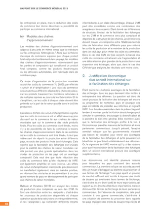 66
RAPPORT SUR LE COMMERCE MONDIAL 2015
les entreprises en place, mais la réduction des coûts
du commerce leur donne désormais la possibilité de
participer au commerce international.
(e)	 Modèles des chaînes
d’approvisionnement
Les modèles des chaînes d’approvisionnement sont
apparus à peu près en même temps que la littérature
sur les entreprises hétérogènes.2 Alors que la théorie
classique du commerce suppose que chaque produit
final est produit entièrement dans un pays, les modèles
des chaînes d’approvisionnement reconnaissent que
les parties et composants qui constituent un produit
final complexe, comme les produits électroniques
ou les véhicules automobiles, sont fabriqués dans de
nombreux pays.
Ce mode d’organisation de la production mondiale
accroît les coûts du commerce (Yi, 2010), par effet de
« cumul » et d’« amplification ». Les coûts du commerce
se cumulent aux différents stades de la chaîne de valeur,
car les produits traversent les frontières nationales à
de multiples reprises au cours de leur fabrication. Et ils
s’amplifient, car les coûts à chaque stade doivent être
prélevés sur la part de la valeur ajoutée dans le coût de
production.
L’existence d’effets de cumul et d’amplification signifie
que les coûts du commerce ont un effet beaucoup plus
dissuasif sur le commerce lié aux chaînes de valeur
mondiales que sur le commerce des seuls produits
finals. Plus les coûts du commerce sont élevés, moins
il y a de possibilités de faire du commerce à travers
les chaînes d’approvisionnement. Dans le cas extrême
où les coûts du commerce sont très élevés, il n’est pas
intéressant de répartir la production entre différents
pays, et seuls des produits finals sont échangés. Cela
signifie que la facilitation des échanges est cruciale
pour la viabilité des chaînes de valeur mondiales car
elle permet une plus grande spécialisation dans les
stades de production où les pays ont un avantage
comparatif. Cela veut dire que toute réduction des
coûts du commerce telle qu’elle résulterait de l’AFE
est également amplifiée en sens inverse. Les effets
de cumul et d’amplification mentionnés précédemment
se manifestent également, mais de manière positive,
en réduisant les obstacles et en permettant à un plus
grand nombre de pays en développement de participer
aux chaînes de valeur mondiales.
Baldwin et Venables (2013) ont analysé des modes
de production plus complexes au sein des CVM. Ils
font une distinction entre les « serpents », c’est-à-dire
les processus de production séquentiels où chaque
opération ajoute de la valeur dans un ordre prédéterminé,
et les « araignées », qui combinent différents intrants
intermédiaires à un stade d’assemblage. Chaque CVM
peut être considérée comme une combinaison des
araignées et des serpents. Étant donné ces différences
de structure, l’impact de la facilitation des échanges
sur les CVM et le commerce sera plus compliqué et
dépendra de la structure de ces chaînes. Les entreprises
doivent trouver un compromis entre l’établissement de
sites de fabrication dans différents pays pour réduire
les coûts de production et le maintien de la production
dans un seul pays pour limiter les coûts du commerce.
Dans le cas des CVM de type serpent, la baisse des
coûts du commerce entraînerait une fragmentation et
une délocalisation plus grandes de la production et une
expansion des échanges, alors que, dans le cas des
CVM de type araignée, les résultats sont moins clairs.
2.	 Justification économique 	
d’un accord international sur 	
la facilitation des échanges
Étant donné les multiples avantages de la facilitation
des échanges, tous les pays devraient être incités à
entreprendre des réformes. La question est donc de
savoir pourquoi la facilitation des échanges est encore
au programme de nombreux pays et pourquoi ces
pays ont décidé de procéder aux réformes en signant
l’AFE. Les données examinées dans le présent rapport
tendent à montrer que la facilitation des échanges peut
stimuler le commerce, encourager la diversification et
à accroître le bien‑être général. Elles montrent aussi
que la facilitation des échanges profite à la fois à
l’économie qui prend les mesures de facilitation et à ses
partenaires commerciaux. Jusqu’à présent, l’analyse
semblait indiquer que les gouvernements n’avaient
pas besoin de coopérer pour retirer des avantages
de la facilitation des échanges et qu’ils pouvaient en
bénéficier en procédant unilatéralement aux réformes.
Or, la signature de l’AFE montre qu’il y a des raisons
pour que l’incorporation de la facilitation des échanges
dans un accord international procure des avantages
supplémentaires.
Les économistes ont identifié plusieurs raisons
pour lesquelles les pays concluent des accords
commerciaux. La première est que ces accords peuvent
être un moyen d’échapper au dilemme du prisonnier lié
aux termes de l’échange.3 Les pays ayant un pouvoir
de marché suffisant sont incités à imposer des droits
de douane qui améliorent leurs termes de l’échange,
c’est‑à‑dire le prix (non taxé) de leurs exportations par
rapport au prix (non taxé) de leurs importations, mais en
diminuant les termes de l’échange de leurs partenaires
commerciaux. En l’absence de coopération, cela peut
conduire à une guerre commerciale, c’est‑à‑dire à
une situation de dilemme du prisonnier dans laquelle
les pays imposent des droits de douane trop élevés et
 