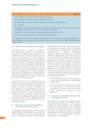 70
RAPPORT SUR LE COMMERCE MONDIAL 2015
(a)	 Mesures de la facilitation des échanges
Selon Orliac (2012), il y a plus de 12 indicateurs
de la facilitation des échanges, ce qui témoigne de
l’importance de la facilitation des échanges et de sa
complexité. Comme il n’est pas possible de passer en
revue ici tous les indicateurs, on mettra l’accent sur
ceux qui ont été utilisés fréquemment dans la littérature
économique pour déterminer l’impact économique des
réformes en matière de facilitation des échanges. Il
s’agit des indicateurs « Doing Business » (DB) du Groupe
de la Banque mondiale, en particulier de ceux qui
concernent le commerce transfrontalier, de l’indice de
performance logistique (IPL) de la Banque mondiale ;
des indicateurs de facilitation des échanges (IFE) de
l’Organisation de Coopération et de Développement
Économiques (OCDE) ; et de l’« Enabling Trade Index »
(ETI) du Forum économique mondial.
Il peut être utile de faire une distinction entre les
indicateurs qui mesurent les contributions aux politiques
et ceux qui mesurent les résultats des politiques. Les
décideurs devraient évidemment s’intéresser aux
deux, puisqu’ils sont complémentaires et ils devraient
aussi s’intéresser aux résultats de la facilitation des
échanges et chercher à savoir quelles politiques
permettent d’obtenir les résultats souhaités. Bien que
ce ne soit pas une catégorisation parfaite, l’indice DB
mesure les résultats, les IFE de l’OCDE mesurent les
contributions aux politiques, et l’IPL et l’ETI sont une
combinaison des deux.
(i)	 Indicateurs « Doing Business » (DB) du
Groupe de la Banque mondiale
Les indicateurs « Doing Business » mesurent l’effet de
la réglementation commerciale et de la protection des
droits de propriété sur les entreprises, notamment les
petites et moyennes entreprises nationales (Banque
mondiale, 2014). Ils sont basés sur des enquêtes auprès
d’« experts locaux », tels que des juristes, des consultants,
des comptables, des transitaires, des fonctionnaires
gouvernementaux et d’autres professionnels
couramment chargés d’administrer les prescriptions
juridiques et réglementaires ou de donner des avis à
leur sujet. Ces enquêtes, réalisées chaque année depuis
2004, couvrent actuellement 189 économies. Dans la
plupart des cas, les données recueillies concernent les
entreprises situées dans la principale ville d’affaires.
Le dernier rapport « Doing Business » contient onze
indicateurs qui mesurent la complexité du processus
réglementaire et, en particulier, avec l’indicateur du
« commerce transfrontalier », les coûts liés aux activités
normales d’importation et d’exportation. Le tableau C.3
donne la liste des indicateurs inclus dans le rapport, qui
sont résumés par deux indices :
i)	 l’indice de la facilité de faire des affaires, qui classe
les pays selon leur performance relative (Banque
mondiale, 2014) ;
ii)	 le score de la distance à la frontière, qui indique
dans quelle mesure, en moyenne, une économie
est éloignée, à un moment donné, de la meilleure
pratique, c’est‑à‑dire de l’économie la plus
performante.
(ii) 	 L’indice de performance logistique (IPL)
de la Banque mondiale
L’IPL mesure la convivialité de la logistique des pays.
Il classe les pays en fonction de six critères : douanes ;
infrastructure ; facilité d’organiser des expéditions ;
qualité des services logistiques ; suivi et traçabilité ;
et rapidité. Les indicateurs IPL peuvent être groupés
selon qu’ils concernent les apports à la chaîne
d’approvisionnement (douanes, infrastructure et qualité
des services) ou les résultats (rapidité, expéditions
internationales, suivi et traçabilité).7
Encadré C.5 : Qu’est‑ce qu’un indicateur et qu’est‑ce qui fait un bon indicateur ? (suite)
•	 être en rapport avec les priorités et les principales questions ;
•	 être cohérent avec les autres indicateurs relatifs au même sujet ;
•	 être applicable, ce qui suppose la disponibilité des sources de données nécessaires ;
•	 être accessible ;
•	 être valide, ce qui signifie qu’il devrait avoir un lien avec la question étudiée – la validité est mesurée par	
la corrélation entre l’indicateur et le concept à analyser (Pierce, 2008) ;
•	 être fiable, en limitant les erreurs de mesures (Kimberlin et Winterstein, 2008) ;
•	 donner une mesure précise, de façon à être proche de la valeur réelle.
Les indicateurs devraient être actualisés régulièrement pour tenir compte des nouvelles difficultés, des
nouvelles questions et des améliorations apportées aux techniques de mesure et à la disponibilité des données	
(Brown, 2009).
 