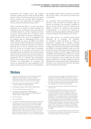 75
C.THÉORIEETMESURE
DELAFACILITATION
DESÉCHANGES
II. ACCÉLÉRER LE COMMERCE : AVANTAGES ET DÉFIS DE LA MISE EN ŒUVRE
DE L’ACCORD DE L’OMC SUR LA FACILITATION DES ÉCHANGES
international. Par exemple, aucun des modèles
examinés ci‑dessus ne tient compte du rôle des délais
dans les coûts du commerce, et pourtant, des travaux
récents montrent que de longs délais d’expédition
imposent des coûts significatifs aux entreprises qui
font du commerce (Hummels et Schaur, 2013).
Outre la question des délais, il y a aussi des travaux
empiriques sur les chaînes de valeur mondiales qui
indiquent que les commerçants sont préoccupés par
la fiabilité globale des chaînes d’approvisionnement
et que les mesures prises pour se prémunir contre
l’incertitude des délais de livraison représentent un
élément important des coûts de la logistique dans
de nombreux pays en développement (Arvis et al.,
2007a ; 2007b). Les travaux de l’OMC et de l’OCDE
sur les chaînes de valeur mondiales et le commerce en
valeur ajoutée ont amené les chercheurs à s’intéresser
beaucoup plus au rôle du commerce des services.
Qu’y a‑t‑il à dire sur la relation entre la facilitation
des échanges et le commerce des services ? Une
hypothèse est que la facilitation des échanges devrait
aussi accroître le commerce des services, puisque les
activités de logistique et de transport ont des chances
d’augmenter avec le commerce des marchandises.
On peut aussi supposer que les retards à la frontière
entraînent une augmentation du commerce des
services en augmentant les coûts d’expédition et les
autres coûts de transport. Si tel est le cas, la facilitation
des échanges devrait réduire en partie le commerce
des services, même si elle accroît le commerce des
marchandises.
Les recherches futures pourraient aussi faire une
distinction entre les effets de différents types de
mesures de facilitation des échanges, considérer le
rôle du contexte national comme le propose Duval
(2007) et examiner la contribution des politiques
complémentaires à la réussite des réformes de
facilitation des échanges (Iwanow et Kirkpatrick, 2007 ;
Francois et Hoekman, 2010 ; Borchert et al., 2012).
Dans cette section, on a examiné quatre grands
indicateurs de la facilitation des échanges :
les indicateurs « Doing Business » et l’Indice de
performance logistique de la Banque mondiale,
l’indice « Enabling Trade Index » du Forum économique
mondial et les Indicateurs de facilitation des échanges
de l’OCDE. La principale différence entre eux est la
portée des mesures de facilitation des échanges qu’ils
prennent en compte. Le présent rapport utilise les IFE
de l’OCDE comme indicateurs pour l’AFE, car ils ont été
construits sur la base de l’AFE, ils satisfont aux critères
d’un bon indicateur, ils sont corrélés avec les autres
grands indicateurs et, si l’on tient compte du niveau de
développement et des caractéristiques géographiques
des pays, ils sont cohérents avec les autres indicateurs
dans le classement qu’ils donnent.
Notes
1	 Le lecteur est néanmoins invité à lire Hummels et Skiba
(2004) et Hummels (2007), qui examinent très en
détail comment les coûts du commerce additifs ou non
proportionnels influent sur la structure des échanges.
2	 Parmi les contributions récentes figurent Yi (2003), 	
Yi (2010) et Baldwin et Venables (2013).
3 	 Voir Bagwell et Staiger (1999 ; 2002) et OMC (2012).
4	 Voir aussi l’exposé de la sous‑section C.1.
5	 Voir Maggi et Rodriguez‑Clare (1998) ; Maggi et
Rodriguez‑Clare (2007) ; Matsuyama (1990) ; Staiger et
Tabellini (1987) ; et OMC (2012).
6	 Voir la section E.4.
7	 Arvis et al. (2014).
8	 Un système de notation qui attribue des valeurs numériques
discrètes en fonction de certaines mesures des résultats
oblige à déterminer des seuils pour ce qui est le meilleur,
le moins bon ou entre les deux. Parfois, il y a des seuils
« naturels », comme pour la variable « établissement d’un site
Web des douanes ». Dans ce cas, un pays qui n’a pas de site
Web des douanes recevra la note 0 ; un pays qui a un site
Web des douanes recevra la note 1 ; et un pays ayant un site
Web des douanes qui donne un minimum de renseignements
sur les procédures d’importation et d’exportation dans l’une
des langues officielles de l’OMC recevra la note 2. Dans
d’autres cas, il n’existe aucun seuil naturel. Si la variable est
de nature numérique, la note pourra alors être déterminée
par l’écart par rapport à la moyenne de l’échantillon ou par
son classement en centiles. Voir Orliac (2012).
9	 Le nombre de pays couverts a augmenté en 2014. Avant, 	
il était de 132.
10	 Pour l’analyse présentée dans cette sous‑section et les
simulations de la section D, nous utilisons la base de
données de l’OCDE sur les IFE de 2009, qui contient des
renseignements sur 133 pays, dont 26 sont membres de
l’OCDE et 107 n’en sont pas membres. Comme les études
précédentes sur les effets économiques de la facilitation
des échanges basées sur les IFE de l’OCDE ont utilisé les
données de 2009, l’utilisation des mêmes données dans la
présente analyse permet une comparaison avec ces études.
Les 26 membres de l’OCDE sont également Membres de
l’OMC. Sur les 107 pays qui ne font pas partie de l’OCDE,
96 sont Membres de l’OMC et 11 sont observateurs auprès
de l’OMC.
11	 Les indicateurs concernant la facilité de faire des affaires et
le commerce transfrontalier n’ont pas été pris en compte car
ils servent simplement à classer les pays.
 
