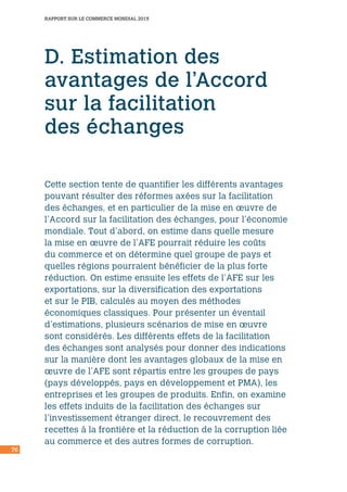 76
RAPPORT SUR LE COMMERCE MONDIAL 2015
D. Estimation des
avantages de l’Accord
sur la facilitation
des échanges
Cette section tente de quantifier les différents avantages
pouvant résulter des réformes axées sur la facilitation
des échanges, et en particulier de la mise en œuvre de
l’Accord sur la facilitation des échanges, pour l’économie
mondiale. Tout d’abord, on estime dans quelle mesure
la mise en œuvre de l’AFE pourrait réduire les coûts
du commerce et on détermine quel groupe de pays et
quelles régions pourraient bénéficier de la plus forte
réduction. On estime ensuite les effets de l’AFE sur les
exportations, sur la diversification des exportations
et sur le PIB, calculés au moyen des méthodes
économiques classiques. Pour présenter un éventail
d’estimations, plusieurs scénarios de mise en œuvre
sont considérés. Les différents effets de la facilitation
des échanges sont analysés pour donner des indications
sur la manière dont les avantages globaux de la mise en
œuvre de l’AFE sont répartis entre les groupes de pays
(pays développés, pays en développement et PMA), les
entreprises et les groupes de produits. Enfin, on examine
les effets induits de la facilitation des échanges sur
l’investissement étranger direct, le recouvrement des
recettes à la frontière et la réduction de la corruption liée
au commerce et des autres formes de corruption.
 