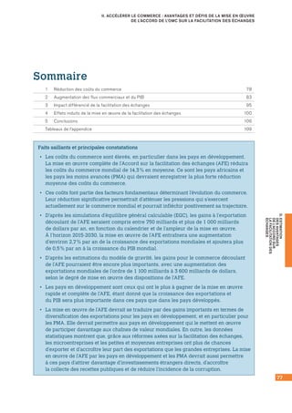 77
D.ESTIMATION
DESAVANTAGES
DEL’ACCORDSUR
LAFACILITATIONDES
ÉCHANGES
II. ACCÉLÉRER LE COMMERCE : AVANTAGES ET DÉFIS DE LA MISE EN ŒUVRE
DE L’ACCORD DE L’OMC SUR LA FACILITATION DES ÉCHANGES
Faits saillants et principales constatations
•• Les coûts du commerce sont élevés, en particulier dans les pays en développement.
La mise en œuvre complète de l’Accord sur la facilitation des échanges (AFE) réduira
les coûts du commerce mondial de 14,3 % en moyenne. Ce sont les pays africains et
les pays les moins avancés (PMA) qui devraient enregistrer la plus forte réduction
moyenne des coûts du commerce.
•• Ces coûts font partie des facteurs fondamentaux déterminant l’évolution du commerce.
Leur réduction significative permettrait d’atténuer les pressions qui s’exercent
actuellement sur le commerce mondial et pourrait infléchir positivement sa trajectoire.
•• D’après les simulations d’équilibre général calculable (EGC), les gains à l’exportation
découlant de l’AFE seraient compris entre 750 milliards et plus de 1 000 milliards
de dollars par an, en fonction du calendrier et de l’ampleur de la mise en œuvre.
À l’horizon 2015‑2030, la mise en œuvre de l’AFE entraînera une augmentation
d’environ 2,7 % par an de la croissance des exportations mondiales et ajoutera plus
de 0,5 % par an à la croissance du PIB mondial.
•• D’après les estimations du modèle de gravité, les gains pour le commerce découlant
de l’AFE pourraient être encore plus importants, avec une augmentation des
exportations mondiales de l’ordre de 1 100 milliards à 3 600 milliards de dollars,
selon le degré de mise en œuvre des dispositions de l’AFE.
•• Les pays en développement sont ceux qui ont le plus à gagner de la mise en œuvre
rapide et complète de l’AFE, étant donné que la croissance des exportations et
du PIB sera plus importante dans ces pays que dans les pays développés.
•• La mise en œuvre de l’AFE devrait se traduire par des gains importants en termes de
diversification des exportations pour les pays en développement, et en particulier pour
les PMA. Elle devrait permettre aux pays en développement qui le mettent en œuvre
de participer davantage aux chaînes de valeur mondiales. En outre, les données
statistiques montrent que, grâce aux réformes axées sur la facilitation des échanges,
les microentreprises et les petites et moyennes entreprises ont plus de chances
d’exporter et d’accroître leur part des exportations que les grandes entreprises. La mise
en œuvre de l’AFE par les pays en développement et les PMA devrait aussi permettre
à ces pays d’attirer davantage d’investissements étrangers directs, d’accroître
la collecte des recettes publiques et de réduire l’incidence de la corruption.
Sommaire
1	 Réduction des coûts du commerce	 78
2	 Augmentation des flux commerciaux et du PIB	 83
3	 Impact différencié de la facilitation des échanges	 95
4	 Effets induits de la mise en œuvre de la facilitation des échanges	 100
5	 Conclusions	 106
Tableaux de l’appendice 	 109
 