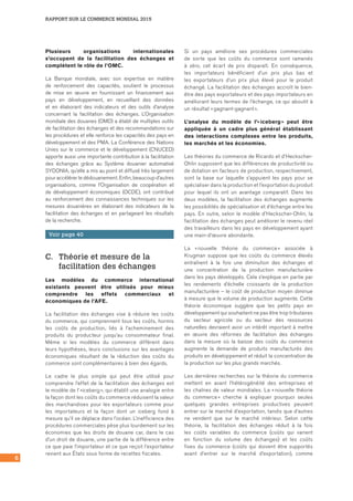RAPPORT SUR LE COMMERCE MONDIAL 2015
6
Plusieurs organisations internationales
s’occupent de la facilitation des échanges et
complètent le rôle de l’OMC.
La Banque mondiale, avec son expertise en matière
de renforcement des capacités, soutient le processus
de mise en œuvre en fournissant un financement aux
pays en développement, en recueillant des données
et en élaborant des indicateurs et des outils d’analyse
concernant la facilitation des échanges. L’Organisation
mondiale des douanes (OMD) a établi de multiples outils
de facilitation des échanges et des recommandations sur
les procédures et elle renforce les capacités des pays en
développement et des PMA. La Conférence des Nations
Unies sur le commerce et le développement (CNUCED)
apporte aussi une importante contribution à la facilitation
des échanges grâce au Système douanier automatisé
SYDONIA, qu’elle a mis au point et diffusé très largement
pour accélérer le dédouanement. Enfin, beaucoup d’autres
organisations, comme l’Organisation de coopération et
de développement économiques (OCDE), ont contribué
au renforcement des connaissances techniques sur les
mesures douanières en élaborant des indicateurs de la
facilitation des échanges et en partageant les résultats
de la recherche.
Voir page 40
C.	 Théorie et mesure de la
facilitation des échanges
Les modèles du commerce international
existants peuvent être utilisés pour mieux
comprendre les effets commerciaux et
économiques de l’AFE.
La facilitation des échanges vise à réduire les coûts
du commerce, qui comprennent tous les coûts, hormis
les coûts de production, liés à l’acheminement des
produits du producteur jusqu’au consommateur final.
Même si les modèles du commerce diffèrent dans
leurs hypothèses, leurs conclusions sur les avantages
économiques résultant de la réduction des coûts du
commerce sont complémentaires à bien des égards.
Le cadre le plus simple qui peut être utilisé pour
comprendre l’effet de la facilitation des échanges est
le modèle de l’ »iceberg », qui établit une analogie entre
la façon dont les coûts du commerce réduisent la valeur
des marchandises pour les exportateurs comme pour
les importateurs et la façon dont un iceberg fond à
mesure qu’il se déplace dans l’océan. L’inefficience des
procédures commerciales pèse plus lourdement sur les
économies que les droits de douane car, dans le cas
d’un droit de douane, une partie de la différence entre
ce que paie l’importateur et ce que reçoit l’exportateur
revient aux États sous forme de recettes fiscales.
Si un pays améliore ses procédures commerciales
de sorte que les coûts du commerce sont ramenés
à zéro, cet écart de prix disparaît. En conséquence,
les importateurs bénéficient d’un prix plus bas et
les exportateurs d’un prix plus élevé pour le produit
échangé. La facilitation des échanges accroît le bien-
être des pays exportateurs et des pays importateurs en
améliorant leurs termes de l’échange, ce qui aboutit à
un résultat « gagnant-gagnant ».
L’analyse du modèle de l’« iceberg » peut être
appliquée à un cadre plus général établissant
des interactions complexes entre les produits,
les marchés et les économies.
Les théories du commerce de Ricardo et d’Heckscher-
Ohlin supposent que les différences de productivité ou
de dotation en facteurs de production, respectivement,
sont la base sur laquelle s’appuient les pays pour se
spécialiser dans la production et l’exportation du produit
pour lequel ils ont un avantage comparatif. Dans les
deux modèles, la facilitation des échanges augmente
les possibilités de spécialisation et d’échange entre les
pays. En outre, selon le modèle d’Heckscher-Ohlin, la
facilitation des échanges peut améliorer le revenu réel
des travailleurs dans les pays en développement ayant
une main-d’œuvre abondante.
La « nouvelle théorie du commerce » associée à
Krugman suppose que les coûts du commerce élevés
entraînent à la fois une diminution des échanges et
une concentration de la production manufacturière
dans les pays développés. Cela s’explique en partie par
les rendements d’échelle croissants de la production
manufacturière – le coût de production moyen diminue
à mesure que le volume de production augmente. Cette
théorie économique suggère que les petits pays en
développement qui souhaitent ne pas être trop tributaires
du secteur agricole ou du secteur des ressources
naturelles devraient avoir un intérêt important à mettre
en œuvre des réformes de facilitation des échanges
dans la mesure où la baisse des coûts du commerce
augmente la demande de produits manufacturés des
produits en développement et réduit la concentration de
la production sur les plus grands marchés.
Les dernières recherches sur la théorie du commerce
mettent en avant l’hétérogénéité des entreprises et
les chaînes de valeur mondiales. La « nouvelle théorie
du commerce » cherche à expliquer pourquoi seules
quelques grandes entreprises productives peuvent
entrer sur le marché d’exportation, tandis que d’autres
ne vendent que sur le marché intérieur. Selon cette
théorie, la facilitation des échanges réduit à la fois
les coûts variables du commerce (coûts qui varient
en fonction du volume des échanges) et les coûts
fixes du commerce (coûts qui doivent être supportés
avant d’entrer sur le marché d’exportation), comme
 
