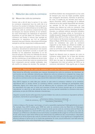 78
RAPPORT SUR LE COMMERCE MONDIAL 2015
1.	 Réduction des coûts du commerce
(a)	 Mesure des coûts du commerce
Comme cela a été dit dans la section C, les coûts
du commerce comprennent tous les coûts liés à la
fourniture d’un produit à l’utilisateur final autres que le
coût de production lui‑même (Anderson et van Wincoop,
2004). Les coûts du commerce comprennent les frais
de transport, les mesures tarifaires et non tarifaires,
les coûts d’information, les redevances et impositions
douanières, le coût des délais, etc. Certains coûts du
commerce sont faciles à mesurer (par exemple les
redevances et impositions aux fins du traitement
douanier), mais pour d’autres, cela est plus difficile (par
exemple le coût des retards dans le dédouanement).
Il y a deux façons principales de mesurer les coûts du
commerce : directement et indirectement. Une manière
de les mesurer directement consiste à recueillir des
données sur les redevances douanières ou sur les
frais de transport. Par contre, les méthodes de mesure
indirecte déduisent l’importance des coûts du volume
des flux commerciaux ou des différences de prix entre
pays. La mesure directe des coûts du commerce et de
leurs composants pourrait sembler préférable, mais
elle souffre du manque de données. Par exemple, il
est difficile d’obtenir des renseignements sur les coûts
de transport pour tous les trajets possibles auprès
des compagnies ferroviaires, maritimes et aériennes.
En outre, la qualité de ces données peut laisser à
désirer (Hummels, 2001). L’avantage de la méthode
indirecte est la plus grande disponibilité des données,
par exemple sur les flux commerciaux, qui sont
utilisées pour déduire les coûts du commerce. Cela
permet d’estimer ces coûts pour davantage de pays et
d’années. La méthode indirecte nécessite l’utilisation
d’un modèle économique solide, en l’occurrence, le
modèle de gravité,1 élargi par Anderson et van Wincoop
(2003), Novy (2011) et Chen et Novy (2011), qui est
l’outil moderne de l’économie empirique du commerce
(Head et Mayer, 2014). Dans la suite de cette section,
toutes les estimations des coûts du commerce
s’appuient sur des études qui utilisent ce modèle. La
méthode employée pour déduire l’importance des
coûts du commerce à l’aide du modèle de gravité est
décrite plus en détail dans l’encadré D.1 ci‑après.
D’après les éléments dont on dispose, les coûts du
commerce restent élevés. Sur la base des données
d’Arvis et al. (2013), les coûts du commerce en
2010 dans les pays en développement équivalaient
à l’application d’un droit ad valorem de 219 % sur le
commerce international.2 Cela signifie que, à chaque
Encadré D.1 : Déduction des coûts du commerce à partir des flux commerciaux
Étant donné les difficultés rencontrées pour mesurer directement les coûts du commerce, les chercheurs se
sont tournés vers des méthodes indirectes pour déduire les coûts du commerce en comparant les niveaux des
flux commerciaux. L’idée qui sous‑tend cette approche est que, si les échanges entre deux pays sont importants,
les coûts du commerce entre ces deux pays doivent être relativement faibles, toutes choses égales par ailleurs.
Novy (2011) s’appuie sur cette idée pour calculer un ratio entre le commerce « intérieur » et le commerce
international dans un secteur donné. Le commerce intérieur consiste en l’échange de marchandises entre
différentes régions d’un même pays et sert de référence pour le commerce sans frontières. En revanche,
les exportations d’un pays vers un autre sont soumises à toutes les frictions pouvant agir sur le commerce
international. Le calcul de ce ratio permet de saisir tout ce qui pourrait restreindre le commerce entre deux
partenaires, en plus de l’effet des obstacles intranationaux.
L’équation suivante résume cette approche et permet d’obtenir les coûts du commerce en équivalents tarifaires
ad valorem, c’est-à-dire en pourcentage du prix :
Commerce intérieurii Commerce intérieurjj
Coûts du commerceij =
γ
– 1
Exportationsij Exportationsjj
L’indice ij indique un flux du pays i vers le pays j, et γ est un paramètre représentant l’hétérogénéité des produits.
Par exemple, Novy (2011) estime qu’en 2000 les coûts du commerce entre les États‑Unis et l’Allemagne
équivalaient à un droit de douane de 70 % en moyenne, tandis que les coûts du commerce entre les États‑Unis
et le Canada équivalaient à un droit de 25 %. Ces coûts sont liés à la distance, aux contingents, aux coûts de
transport, aux différences culturelles et à tout autre facteur susceptible de décourager le commerce international.
En fait, cette mesure capte même l’effet du biais national dans les préférences des consommateurs. L’équivalent
tarifaire est en fait la moyenne des coûts du commerce dans les deux sens, ce qui signifie qu’un changement est
difficile à attribuer à l’action de l’un ou l’autre des partenaires. En outre, aucune distinction n’est faite entre les
coûts d’importation et les coûts d’exportation pour chaque pays.
 