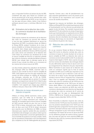 82
RAPPORT SUR LE COMMERCE MONDIAL 2015
avec un équivalent tarifaire ad valorem de plus de 260.
L’isolement des pays sans littoral du continent est
encore accentué par le fait qu’ils subissent des coûts
du commerce additionnels de 40 %, ce qui n’est pas le
cas des pays africains côtiers, même si des facteurs
politiques peuvent aussi y contribuer (Borchert et al.,
2012).
(d)	 Estimations de la réduction des coûts
du commerce résultant de la facilitation
des échanges
Cette section examine les estimations de la réduction
des coûts du commerce qui pourrait être obtenue
si tous les pays mettaient pleinement en œuvre les
dispositions de l’AFE. La première étude, de Hillberry
et Zhang (2015), analyse l’incidence de la mise en
œuvre complète sur le temps nécessaire pour importer
et exporter dans chaque pays, mesuré en jours. La
seconde étude, de Moïsé et Sorescu (2013), de portée
plus vaste, donne une estimation de la réduction des
coûts totaux du commerce qui résulterait de la mise
en œuvre complète de l’Accord. La réduction estimée
des coûts du commerce, calculée par Moïsé et Sorescu
(2013), sera utilisée dans la dernière partie de la
section D pour simuler les effets sur le commerce et
les revenus de la mise en œuvre de l’AFE.
Les deux études utilisent les indicateurs de facilitation
des échanges (IFE) de l’OCDE, examinés dans la
section C, pour simuler la mise en œuvre complète de
l’AFE. Cela suppose que tous les pays respectent des
normes de bonne pratique en matière de facilitation
des échanges, mesurées par 12 IFE de l’OCDE.
Comme cela est expliqué dans la section C, à chaque
indicateur correspond une note de 0 à 2, 2 étant la plus
élevée. Dans le scénario envisageant la mise en œuvre
complète, il est supposé que chaque pays obtient la
meilleure note pour chacun des 12 IFE de l’OCDE.
(i)	 Réduction du temps nécessaire pour
importer et exporter
Hillberry et Zhang (2015) examinent, entres autres
questions, quel est l’effet de la facilitation des
échanges sur le temps nécessaire pour importer et
exporter. Ils constatent que la mise en œuvre complète
de l’AFE pourrait réduire de plus d’un jour et demi
(soit 47 %) le temps nécessaire pour importer et de
près de deux jours (soit 91 %) le temps nécessaire
pour exporter, pour les Membres de l’OMC. Le temps
nécessaire pour exporter semble être plus sensible à
la facilitation des échanges. Les auteurs notent que les
procédures d’exportation concernent généralement un
sous‑ensemble de produits et sont plus simples, tandis
que les procédures d’importation sont intrinsèquement
plus complexes du fait de l’hétérogénéité des produits
importés. Comme cela a été dit précédemment, les
pays exportent généralement moins de produits qu’ils
n’en importent et les importations sont souvent une
source de recettes douanières.
S’agissant de mesures de facilitation des échanges,
Hillberry et Zhang (2015) constatent que la gouvernance
et l’automatisation sont les réformes qui permettent de
gagner le plus de temps. Par exemple, la gouvernance
représente 37 % de la réduction du temps d’importation
tandis que l’automatisation en représente environ 30 %,
ce qui est compréhensible vu qu’elle concerne certains
domaines clés de la facilitation des échanges, tels que
l’échange électronique de documents et l’application
de procédures de gestion des risques.
(ii)	 Réduction des coûts totaux du
commerce
En ce qui concerne l’étude de Moïsé et Sorescu, la
figure D.6 montre la réduction estimée des coûts du
commerce à travers le monde résultant de la mise en
œuvre complète de l’AFE. La réduction des coûts du
commerce est de l’ordre de 9,6 % à 23,1 %, la réduction
moyenne étant égale à 14,5 %. Sans surprise, les pays
dont les normes de la facilitation des échanges étaient
les plus déficientes avant la mise en œuvre sont ceux
qui enregistreront les réductions les plus importantes.
Même l’estimation la plus basse de la réduction des
coûts du commerce signifie que la mise en œuvre
complète de l’AFE aura un effet plus important sur les
coûts du commerce que la réduction à zéro de tous
les droits de la nation la plus favorisée (actuellement
estimés à environ 9 % en moyenne). Pour comprendre
cela, il faut se rappeler que l’équivalent ad valorem
estimé des coûts du commerce est de 219 % pour les
pays en développement et de 134 % pour les pays à
revenu élevé. Même si l’on prend l’estimation la plus
basse, à savoir une réduction de 9,6 % des coûts du
commerce, cela équivaut à une réduction de l’équivalent
ad valorem des coûts du commerce de 21 points de
pourcentage pour les pays en développement (de
219 % à 198 %) et de 13 points de pourcentage pour
les pays à revenu élevé (de 134 % à 121 %).
Dans l’ensemble, la réduction moyenne des coûts du
commerce est de 14,3 % pour tous les produits, de 18 %
pour les produits manufacturés et de 10,4 % pour les
produits agricoles. La figure D.7 montre que les coûts du
commerce devraient diminuer dans toutes les régions,
l’Afrique enregistrant la plus forte baisse (16,5 %). La
comparaison de l’impact de la mise en œuvre de l’AFE
sur les différents groupes de revenus donne à penser
que c’est dans les pays les moins avancés (PMA) que
la réduction des coûts du commerce devrait être la plus
importante (16,73 %).
 