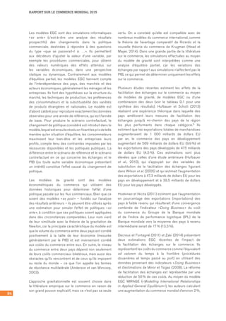 84
RAPPORT SUR LE COMMERCE MONDIAL 2015
Les modèles EGC sont des simulations informatiques
« ex ante » (c’est‑à‑dire une analyse des résultats
prospectifs) des changements dans la politique
commerciale, destinées à répondre à des questions
du type « que se passerait‑il si … ». Ils permettent
aux décideurs d’ajuster la valeur d’une variable, par
exemple les procédures commerciales, pour obtenir
des valeurs numériques des effets attendus sur
les variables économiques, dans une perspective
statique ou dynamique. Contrairement aux modèles
d’équilibre partiel, les modèles EGC tiennent compte
de l’interdépendance des pays, des marchés et des
acteurs économiques, généralement les ménages et les
entreprises. Ils font des hypothèses sur la structure du
marché, les techniques de production, les préférences
des consommateurs et la substituabilité des variétés
de produits étrangères et nationales. Le modèle est
d’abord calibré pour reproduire exactement les données
observées pour une année de référence, qui est l’année
de base. Pour produire le scénario contrefactuel, le
changement de politique considéré est introduit dans le
modèle, lequel est ensuite résolu en fixant les prix de telle
manière qu’en situation d’équilibre, les consommateurs
maximisent leur bien‑être et les entreprises leurs
profits, compte tenu des contraintes imposées par les
ressources disponibles et les politiques publiques. La
différence entre le scénario de référence et le scénario
contrefactuel en ce qui concerne les échanges et le
PIB (ou toute autre variable économique présentant
un intérêt) constitue l’effet causal du changement de
politique.
Les modèles de gravité sont des modèles
économétriques du commerce qui utilisent des
données historiques pour déterminer l’effet d’une
politique passée sur les flux commerciaux. Bien que ce
soient des modèles « ex post » – fondés sur l’analyse
des résultats antérieurs – ils peuvent être utilisés après
une estimation pour simuler l’effet de politiques « ex
ante », à condition que ces politiques soient appliquées
dans des circonstances comparables. Leur nom vient
de leur similitude avec la théorie de la gravitation de
Newton, car la principale caractéristique du modèle est
que le volume du commerce entre deux pays est corrélé
positivement à la taille de leur économie (mesurée
généralement par le PIB) et est inversement corrélé
aux coûts du commerce entre eux. En outre, le niveau
du commerce entre deux pays dépend non seulement
de leurs coûts commerciaux bilatéraux, mais aussi des
obstacles qu’ils rencontrent et de ceux qu’ils imposent
au reste du monde – ce que l’on appelle les termes
de résistance multilatérale (Anderson et van Wincoop,
2003).
L’approche gravitationnelle est souvent choisie dans
la littérature empirique sur le commerce en raison de
son grand pouvoir explicatif, mais ce n’est pas sa seule
vertu. On a constaté qu’elle est compatible avec de
nombreux modèles du commerce international, comme
la théorie de l’avantage comparatif de Ricardo et la
nouvelle théorie du commerce de Krugman (Head et
Mayer, 2014). Dans une grande partie de la littérature
sur le commerce, les simulations effectuées au moyen
du modèle de gravité sont interprétées comme une
analyse d’équilibre partiel, car les variations des
échanges par rapport aux simulations n’affectent pas le
PIB, ce qui permet de déterminer uniquement les effets
sur le commerce.
Plusieurs études récentes estiment les effets de la
facilitation des échanges sur le commerce au moyen
de modèles de gravité, de modèles EGC ou d’une
combinaison des deux (voir le tableau D.1 pour une
synthèse des résultats). Hufbauer et Schott (2013)
réalisent une expérience théorique dans laquelle des
pays améliorent leurs mesures de facilitation des
échanges jusqu’à mi-chemin des pays de la région
les plus performants dans chaque catégorie.5 Ils
estiment que les exportations totales de marchandises
augmenteraient de 1  000 milliards de dollars EU
par an, le commerce des pays en développement
augmentant de 569 milliards de dollars EU (9,9 %) et
les exportations des pays développés de 475 milliards
de dollars EU (4,5 %). Ces estimations sont plus
élevées que celles d’une étude antérieure (Hufbauer
et al., 2010), qui s’appuyait sur des variables de
substitution de la facilitation des échanges figurant
dans Wilson et al. (2005) et qui estimait l’augmentation
des exportations à 47,3 milliards de dollars EU pour les
pays en développement et à 39,5 milliards de dollars
EU pour les pays développés.
Hoekman et Nicita (2011) estiment que l’augmentation
en pourcentage des exportations (importations) des
pays à faible revenu qui résulterait d’une convergence
combinée de l’indicateur « Doing Business » du coût
du commerce du Groupe de la Banque mondiale
et de l’indice de performance logistique (IPL) de la
Banque mondiale vers la moyenne des pays à revenu
intermédiaire serait de 17 % (13,5 %).
Decreux et Fontagné (2011) et Zaki (2014) présentent
deux estimations EGC récentes de l’impact de
la facilitation des échanges sur le commerce. Ils
représentent les coûts du commerce comme l’équivalent
ad valorem du temps à la frontière (procédures
douanières et temps passé au port) en utilisant des
données provenant des indicateurs « Doing Business »
et d’estimations de Minor et Tsigas (2008). La réforme
de facilitation des échanges est représentée par une
réduction de 50 % de ces coûts. Au moyen du modèle
EGC MIRAGE (« Modelling International Relationships
in Applied General Equilibrium »), les auteurs calculent
une augmentation du commerce mondial d’environ 2 %,
 