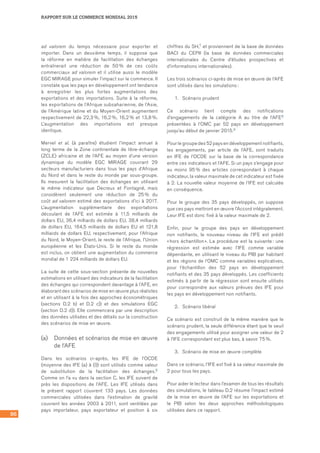 86
RAPPORT SUR LE COMMERCE MONDIAL 2015
ad valorem du temps nécessaire pour exporter et
importer. Dans un deuxième temps, il suppose que
la réforme en matière de facilitation des échanges
entraînerait une réduction de 50 % de ces coûts
commerciaux ad valorem et il utilise aussi le modèle
EGC MIRAGE pour simuler l’impact sur le commerce. Il
constate que les pays en développement ont tendance
à enregistrer les plus fortes augmentations des
exportations et des importations. Suite à la réforme,
les exportations de l’Afrique subsaharienne, de l’Asie,
de l’Amérique latine et du Moyen-Orient augmentent
respectivement de 22,3 %, 16,2 %, 16,2 % et 13,8 %.
L’augmentation des importations est presque
identique.
Mervel et al. (à paraître) étudient l’impact annuel à
long terme de la Zone continentale de libre-échange
(ZCLE) africaine et de l’AFE au moyen d’une version
dynamique du modèle EGC MIRAGE couvrant 29
secteurs manufacturiers dans tous les pays d’Afrique
du Nord et dans le reste du monde par sous-groupe.
Ils mesurent la facilitation des échanges en utilisant
le même indicateur que Decreux et Fontagné, mais
considèrent seulement une réduction de 25 % du
coût ad valorem estimé des exportations d’ici à 2017.
L’augmentation supplémentaire des exportations
découlant de l’AFE est estimée à 11,5 milliards de
dollars EU, 36,4 milliards de dollars EU, 38,4 milliards
de dollars EU, 164,5 milliards de dollars EU et 121,8
milliards de dollars EU, respectivement, pour l’Afrique
du Nord, le Moyen-Orient, le reste de l’Afrique, l’Union
européenne et les États-Unis. Si le reste du monde
est inclus, on obtient une augmentation du commerce
mondial de 1 224 milliards de dollars EU.
La suite de cette sous-section présente de nouvelles
estimations en utilisant des indicateurs de la facilitation
des échanges qui correspondent davantage à l’AFE, en
élaborant des scénarios de mise en œuvre plus réalistes
et en utilisant à la fois des approches économétriques
(sections D.2 b) et D.2 c)) et des simulations EGC
(section D.2 d)). Elle commencera par une description
des données utilisées et des détails sur la construction
des scénarios de mise en œuvre.
(a)	 Données et scénarios de mise en œuvre
de l’AFE
Dans les scénarios ci‑après, les IFE de l’OCDE
(moyenne des IFE (a) à (l)) sont utilisés comme valeur
de substitution de la facilitation des échanges.6
Comme on l’a vu dans la section C, les IFE suivent de
près les dispositions de l’AFE. Les IFE utilisés dans
le présent rapport couvrent 133 pays. Les données
commerciales utilisées dans l’estimation de gravité
couvrent les années 2003 à 2011, sont ventilées par
pays importateur, pays exportateur et position à six
chiffres du SH,7 et proviennent de la base de données
BACI du CEPII (la base de données commerciales
internationales du Centre d’études prospectives et
d’informations internationales).
Les trois scénarios ci‑après de mise en œuvre de l’AFE
sont utilisés dans les simulations :
1.	 Scénario prudent
Ce scénario tient compte des notifications
d’engagements de la catégorie A au titre de l’AFE8
présentées à l’OMC par 52 pays en développement
jusqu’au début de janvier 2015.9
Pour le groupe des 52 pays en développement notifiants,
les engagements, par article de l’AFE, sont traduits
en IFE de l’OCDE sur la base de la correspondance
entre ces indicateurs et l’AFE. Si un pays s’engage pour
au moins 95 % des articles correspondant à chaque
indicateur, la valeur maximale de cet indicateur est fixée
à 2. La nouvelle valeur moyenne de l’IFE est calculée
en conséquence.
Pour le groupe des 35 pays développés, on suppose
que ces pays mettront en œuvre l’Accord intégralement.
Leur IFE est donc fixé à la valeur maximale de 2.
Enfin, pour le groupe des pays en développement
non notifiants, le nouveau niveau de l’IFE est prédit
« hors échantillon ». La procédure est la suivante : une
régression est estimée avec l’IFE comme variable
dépendante, en utilisant le niveau du PIB par habitant
et les régions de l’OMC comme variables explicatives,
pour l’échantillon des 52 pays en développement
notifiants et des 35 pays développés. Les coefficients
estimés à partir de la régression sont ensuite utilisés
pour correspondre aux valeurs prévues des IFE pour
les pays en développement non notifiants.
2.	 Scénario libéral
Ce scénario est construit de la même manière que le
scénario prudent, la seule différence étant que le seuil
des engagements utilisé pour assigner une valeur de 2
à l’IFE correspondant est plus bas, à savoir 75 %.
3.	 Scénario de mise en œuvre complète
Dans ce scénario, l’IFE est fixé à sa valeur maximale de
2 pour tous les pays.
Pour aider le lecteur dans l’examen de tous les résultats
des simulations, le tableau D.2 résume l’impact estimé
de la mise en œuvre de l’AFE sur les exportations et
le PIB selon les deux approches méthodologiques
utilisées dans ce rapport.
 