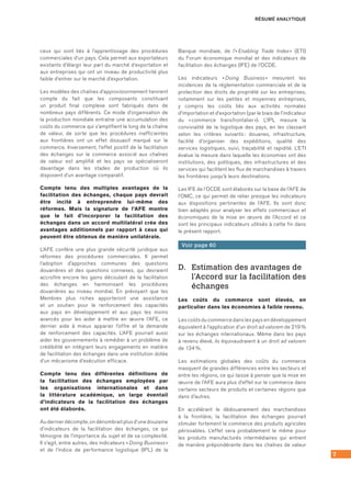 7
ceux qui sont liés à l’apprentissage des procédures
commerciales d’un pays. Cela permet aux exportateurs
existants d’élargir leur part du marché d’exportation et
aux entreprises qui ont un niveau de productivité plus
faible d’entrer sur le marché d’exportation.
Les modèles des chaînes d’approvisionnement tiennent
compte du fait que les composants constituant
un produit final complexe sont fabriqués dans de
nombreux pays différents. Ce mode d’organisation de
la production mondiale entraîne une accumulation des
coûts du commerce qui s’amplifient le long de la chaîne
de valeur, de sorte que les procédures inefficientes
aux frontières ont un effet dissuasif marqué sur le
commerce. Inversement, l’effet positif de la facilitation
des échanges sur le commerce associé aux chaînes
de valeur est amplifié et les pays se spécialiseront
davantage dans les stades de production où ils
disposent d’un avantage comparatif.
Compte tenu des multiples avantages de la
facilitation des échanges, chaque pays devrait
être incité à entreprendre lui-même des
réformes. Mais la signature de l’AFE montre
que le fait d’incorporer la facilitation des
échanges dans un accord multilatéral crée des
avantages additionnels par rapport à ceux qui
peuvent être obtenus de manière unilatérale.
L’AFE confère une plus grande sécurité juridique aux
réformes des procédures commerciales. Il permet
l’adoption d’approches communes des questions
douanières et des questions connexes, qui devraient
accroître encore les gains découlant de la facilitation
des échanges en harmonisant les procédures
douanières au niveau mondial. En prévoyant que les
Membres plus riches apporteront une assistance
et un soutien pour le renforcement des capacités
aux pays en développement et aux pays les moins
avancés pour les aider à mettre en œuvre l’AFE, ce
dernier aide à mieux apparier l’offre et la demande
de renforcement des capacités. L’AFE pourrait aussi
aider les gouvernements à remédier à un problème de
crédibilité en intégrant leurs engagements en matière
de facilitation des échanges dans une institution dotée
d’un mécanisme d’exécution efficace.
Compte tenu des différentes définitions de
la facilitation des échanges employées par
les organisations internationales et dans
la littérature académique, un large éventail
d’indicateurs de la facilitation des échanges
ont été élaborés.
Au dernier décompte, on dénombrait plus d’une douzaine
d’indicateurs de la facilitation des échanges, ce qui
témoigne de l’importance du sujet et de sa complexité.
Il s’agit, entre autres, des indicateurs « Doing Business »
et de l’indice de performance logistique (IPL) de la
Banque mondiale, de l’« Enabling Trade Index » (ETI)
du Forum économique mondial et des indicateurs de
facilitation des échanges (IFE) de l’OCDE.
Les indicateurs « Doing Business » mesurent les
incidences de la réglementation commerciale et de la
protection des droits de propriété sur les entreprises,
notamment sur les petites et moyennes entreprises,
y compris les coûts liés aux activités normales
d’importation et d’exportation (par le biais de l’indicateur
du « commerce transfrontalier »). L’IPL mesure la
convivialité de la logistique des pays, en les classant
selon les critères suivants : douanes, infrastructure,
facilité d’organiser des expéditions, qualité des
services logistiques, suivi, traçabilité et rapidité. L’ETI
évalue la mesure dans laquelle les économies ont des
institutions, des politiques, des infrastructures et des
services qui facilitent les flux de marchandises à travers
les frontières jusqu’à leurs destinations.
Les IFE de l’OCDE sont élaborés sur la base de l’AFE de
l’OMC, ce qui permet de relier presque les indicateurs
aux dispositions pertinentes de l’AFE. Ils sont donc
bien adaptés pour analyser les effets commerciaux et
économiques de la mise en œuvre de l’Accord et ce
sont les principaux indicateurs utilisés à cette fin dans
le présent rapport.
Voir page 60
D.	 Estimation des avantages de
l’Accord sur la facilitation des
échanges
Les coûts du commerce sont élevés, en
particulier dans les économies à faible revenu.
Les coûts du commerce dans les pays en développement
équivalent à l’application d’un droit ad valorem de 219 %
sur les échanges internationaux. Même dans les pays
à revenu élevé, ils équivaudraient à un droit ad valorem
de 134 %.
Les estimations globales des coûts du commerce
masquent de grandes différences entre les secteurs et
entre les régions, ce qui laisse à penser que la mise en
œuvre de l’AFE aura plus d’effet sur le commerce dans
certains secteurs de produits et certaines régions que
dans d’autres.
En accélérant le dédouanement des marchandises
à la frontière, la facilitation des échanges pourrait
stimuler fortement le commerce des produits agricoles
périssables. L’effet sera probablement le même pour
les produits manufacturés intermédiaires qui entrent
de manière prépondérante dans les chaînes de valeur
RÉSUMÉ ANALYTIQUE
 