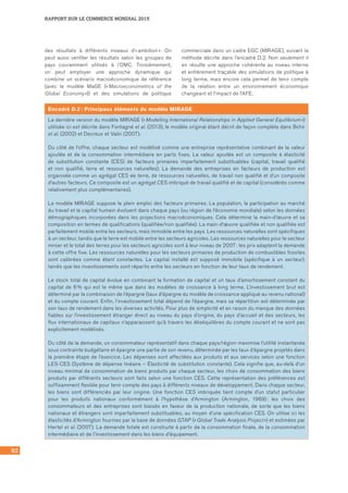 92
RAPPORT SUR LE COMMERCE MONDIAL 2015
des résultats à différents niveaux d’« ambition ». On
peut aussi ventiler les résultats selon les groupes de
pays couramment utilisés à l’OMC. Troisièmement,
on peut employer une approche dynamique qui
combine un scénario macroéconomique de référence
(avec le modèle MaGE (« Macroeconometrics of the
Global Economy »)) et des simulations de politique
commerciale dans un cadre EGC (MIRAGE), suivant la
méthode décrite dans l’encadré D.2. Non seulement il
en résulte une approche cohérente au niveau interne
et entièrement traçable des simulations de politique à
long terme, mais encore cela permet de tenir compte
de la relation entre un environnement économique
changeant et l’impact de l’AFE.
Encadré D.2 : Principaux éléments du modèle MIRAGE
La dernière version du modèle MIRAGE (« Modelling International Relationships in Applied General Equilibrium »)
utilisée ici est décrite dans Fontagné et al. (2013), le modèle original étant décrit de façon complète dans Bchir
et al. (2002) et Decreux et Valin (2007).
Du côté de l’offre, chaque secteur est modélisé comme une entreprise représentative combinant de la valeur
ajoutée et de la consommation intermédiaire en parts fixes. La valeur ajoutée est un composite à élasticité
de substitution constante (CES) de facteurs primaires imparfaitement substituables (capital, travail qualifié
et non qualifié, terre et ressources naturelles). La demande des entreprises en facteurs de production est
organisée comme un agrégat CES de terre, de ressources naturelles, de travail non qualifié et d’un composite
d’autres facteurs. Ce composite est un agrégat CES imbriqué de travail qualifié et de capital (considérés comme
relativement plus complémentaires).
Le modèle MIRAGE suppose le plein emploi des facteurs primaires. La population, la participation au marché
du travail et le capital humain évoluent dans chaque pays (ou région de l’économie mondiale) selon les données
démographiques incorporées dans les projections macroéconomiques. Cela détermine la main-d’œuvre et sa
composition en termes de qualifications (qualifiée/non qualifiée). La main-d’œuvre qualifiée et non qualifiée est
parfaitement mobile entre les secteurs, mais immobile entre les pays. Les ressources naturelles sont spécifiques
à un secteur, tandis que la terre est mobile entre les secteurs agricoles. Les ressources naturelles pour le secteur
minier et le total des terres pour les secteurs agricoles sont à leur niveau de 2007 : les prix adaptent la demande
à cette offre fixe. Les ressources naturelles pour les secteurs primaires de production de combustibles fossiles
sont calibrées comme étant constantes. Le capital installé est supposé immobile (spécifique à un secteur),
tandis que les investissements sont répartis entre les secteurs en fonction de leur taux de rendement.
Le stock total de capital évolue en combinant la formation de capital et un taux d’amortissement constant du
capital de 6 % qui est le même que dans les modèles de croissance à long terme. L’investissement brut est
déterminé par la combinaison de l’épargne (taux d’épargne du modèle de croissance appliqué au revenu national)
et du compte courant. Enfin, l’investissement total dépend de l’épargne, mais sa répartition est déterminée par
son taux de rendement dans les diverses activités. Pour plus de simplicité et en raison du manque des données
fiables sur l’investissement étranger direct au niveau du pays d’origine, du pays d’accueil et des secteurs, les
flux internationaux de capitaux n’apparaissent qu’à travers les déséquilibres du compte courant et ne sont pas
explicitement modélisés.
Du côté de la demande, un consommateur représentatif dans chaque pays/région maximise l’utilité instantanée
sous contrainte budgétaire et épargne une partie de son revenu, déterminée par les taux d’épargne projetés dans
la première étape de l’exercice. Les dépenses sont affectées aux produits et aux services selon une fonction
LES-CES (Système de dépense linéaire – Élasticité de substitution constante). Cela signifie que, au-delà d’un
niveau minimal de consommation de biens produits par chaque secteur, les choix de consommation des biens
produits par différents secteurs sont faits selon une fonction CES. Cette représentation des préférences est
suffisamment flexible pour tenir compte des pays à différents niveaux de développement. Dans chaque secteur,
les biens sont différenciés par leur origine. Une fonction CES imbriquée tient compte d’un statut particulier
pour les produits nationaux conformément à l’hypothèse d’Armington (Armington, 1969) : les choix des
consommateurs et des entreprises sont biaisés en faveur de la production nationale, de sorte que les biens
nationaux et étrangers sont imparfaitement substituables, au moyen d’une spécification CES. On utilise ici les
élasticités d’Armington fournies par la base de données GTAP (« Global Trade Analysis Project ») et estimées par
Hertel et al. (2007). La demande totale est construite à partir de la consommation finale, de la consommation
intermédiaire et de l’investissement dans les biens d’équipement.
 