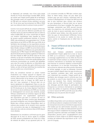 95
D.ESTIMATION
DESAVANTAGES
DEL’ACCORDSUR
LAFACILITATIONDES
ÉCHANGES
II. ACCÉLÉRER LE COMMERCE : AVANTAGES ET DÉFIS DE LA MISE EN ŒUVRE
DE L’ACCORD DE L’OMC SUR LA FACILITATION DES ÉCHANGES
ici dépassent, par exemple, ceux d’une autre étude
récente du Forum économique mondial (WEF, 2013),
qui estime que l’impact positif global de la facilitation
des échanges serait une augmentation de plus 4,7 %
du PIB dans son scénario le plus ambitieux, soit près
de 1 % de moins que l’accroissement du PIB en 2030
que nous obtenons dans le scénario le plus prudent.18
Comme il est souvent difficile de comparer différentes
études, un autre point de référence possible pour les
résultats serait une réforme différente dans le cadre du
même modèle EGC. On a donc simulé dans le rapport
une situation hypothétique dans laquelle les droits
de douane seraient entièrement éliminés. À l’horizon
2030, cela entraînerait une augmentation de 11 % des
exportations et de 0,8 % du PIB. Alors que l’effet de la
facilitation des échanges sur les exportations est plus
important que celui de l’élimination des droits de douane
(dans l’étude « statique » du WEF, ils sont en fait du même
ordre de grandeur), la différence est particulièrement
marquée pour le PIB, l’impact de l’AFE dépassant celui
des droits de douane d’un facteur supérieur à 10 (environ
6,5 dans l’étude du WEF de 2013). Cela est lié, bien
entendu, au fait que la facilitation des échanges réduit
les pertes d’efficience, c’est-à-dire qu’elle épargne des
ressources économiques qui auraient été gaspillées
sans cela. Par contre, la réduction ou l’élimination des
droits de douane entraîne des gains d’efficience plus
faibles, car elle ne fait que redistribuer les recettes des
pouvoirs publics aux consommateurs.19
Enfin, les simulations donnent un certain nombre
d’indications aux niveaux sectoriel et régional. Les
secteurs dans lesquels les CVM sont très présentes,
comme l’électronique et les textiles et les vêtements,
seraient parmi ceux où l’impact de l’AFE serait le
plus fort, mais seulement si l’Accord était mis en
œuvre rapidement et intégralement. Dans ce cas, les
exportations dans ces secteurs augmenteraient de près
de 4 % de plus par an. Au niveau régional, l’importance
de la mise en œuvre ambitieuse de l’AFE pour les pays
en développement est encore plus évidente, puisque
l’Afrique subsaharienne et certaines régions de l’Asie
n’enregistreraient une augmentation significative
des exportations que dans un scénario de mise en
œuvre très large. De même, certains pays développés
pourraient enregistrer une croissance légèrement plus
élevée dans certains secteurs d’exportation dans un
scénario plus prudent, car ils seraient moins exposés
à la concurrence des pays en développement si les
réductions des coûts du commerce liées à l’AFE étaient
moins élevées.
Globalement, les simulations confirment que les gains
découlant de la mise en œuvre rapide et complète
de l’AFE seraient probablement de l’ordre d’un millier
de milliards de dollars, ce qui ajouterait près de 1 %
à la croissance annuelle du PIB dans certains pays.
Dans le même temps, l’enjeu est plus élevé pour
certains pays que pour d’autres, notamment dans le
monde en développement, et l’impact de l’AFE pourrait
être le plus important dans certains des secteurs
les plus dynamiques si l’Accord était mis en œuvre
prochainement et de façon complète. Par rapport aux
avantages substantiels que l’AFE pourrait procurer
selon ces projections, les estimations existantes des
coûts de mise en œuvre examinées dans la section
E.2 semblent assez faibles, mais elles peuvent varier
selon les pays et nécessiteraient différentes formes
d’assistance et de soutien en matière de mise en
œuvre, comme on l’expliquera plus en détail dans la
section E.20
3.	 Impact différencié de la facilitation
des échanges
Alors que l’analyse précédente concernait
essentiellement l’impact global de la mise en œuvre
de l’AFE sur le commerce, il est possible d’apporter
un éclairage supplémentaire sur les effets de l’Accord
en examinant certains secteurs ou certains acteurs du
commerce international. La facilitation des échanges
peut favoriser le commerce bilatéral, la diversification
des exportations et le bien-être économique. Bien
qu’on puisse en attendre des effets positifs importants
en termes agrégés, on peut se demander comment
ces gains seraient répartis dans les pays et entre eux.
Les questions soulevées dans cette sous-section
sont notamment les suivantes : l’impact positif de la
facilitation des échanges sera-t-il uniforme pour tous
les produits ou sera‑t‑il plus important pour certains
d’entre eux (produits frais, intrants intermédiaires
utilisés dans les CVM, entre autres)? La facilitation
des échanges peut-elle élargir la participation des
entreprises au commerce international en permettant
l’accès des petites et moyennes entreprises (PME)?
La mise en œuvre de l’AFE aurait-elle aussi des effets
bénéfiques pour les pauvres dans les pays?
(a)	 Effets sectoriels
Les délais d’exportation sont une dimension importante
du coût des procédures complexes à la frontière. Toutes
les transactions à la sortie ou à l’entrée d’un pays doivent
être traitées par leur administration douanière, ce qui
prend du temps. Les délais de dédouanement peuvent
être longs et réduire notablement les échanges. Même
quand les moyennes nationales sont faibles, les délais
d’exportation peuvent varier considérablement d’une
transaction à l’autre. Volpe et al. (2015) indiquent que
le temps de traitement des exportations va de 1 à 31
jours en Uruguay.
 