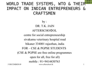 WORLD TRADE SYSTEMS, WTO & THEIR IMPACT ON INDIAN ENTREPRENEURS & CRAFTSMEN  by :  DR. T.K. JAIN AFTERSCHO ☺ OL  centre for social entrepreneurship  sivakamu veterinary hospital road bikaner 334001 rajasthan, india FOR – CSE & PGPSE STUDENTS  (CSE & PGPSE are free online programmes  open for all, free for all)  mobile : 91+9414430763  