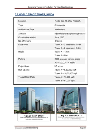 Emerging Trends in Fire Safety For High Rise Buildings
Shubham Jain(00618001614) Page 69
3.2 WORLD TRADE TOWER, NOIDA
Location Noida Sec-16, Uttar Pradesh.
Type Commercial
Architectural Style Modernism
Architect NEB(National Engineering Bureau)
Construction started June 2010
No. of Towers 2 towers
Floor count Tower A – 2 basements,G+34
Tower B – 2 basement, G+25
Height Tower A – 136m
Tower B – 99m
Parking 2500 reserved parking space
At -1,-2,G,G+1(4 floors)
Project Area 3.5 acres
Built up area Tower A = 5,50,000 sq ft
Tower B = 10,55,000 sq ft
Typical Floor Plate Tower A = 17,500 sg ft
Tower B = 51,000 sq ft
Fig 3.27 View1 of WTT
(https://www.magicbricks.com/world-trade-tower-sector-16-
noida-pdpid-4d4235303235303734)
Fig 3.28 View2 of WTT
(https://www.magicbricks.com/world-trade-tower-sector-
16-noida-pdpid-4d4235303235303734)
 