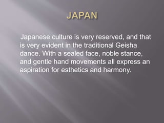 Japanese culture is very reserved, and that
is very evident in the traditional Geisha
dance. With a sealed face, noble stance,
and gentle hand movements all express an
aspiration for esthetics and harmony.
 