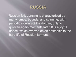 Russian folk dancing is characterized by
many jumps, bounds, and spinning, with
periodic slowing of the rhythm, only to
quicken again moments later. It is a joyful
dance, which evolved as an antithesis to the
hard life of Russian farmers.
 