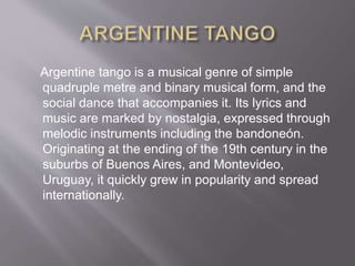 Argentine tango is a musical genre of simple
quadruple metre and binary musical form, and the
social dance that accompanies it. Its lyrics and
music are marked by nostalgia, expressed through
melodic instruments including the bandoneón.
Originating at the ending of the 19th century in the
suburbs of Buenos Aires, and Montevideo,
Uruguay, it quickly grew in popularity and spread
internationally.
 