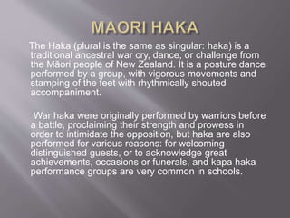 The Haka (plural is the same as singular: haka) is a
traditional ancestral war cry, dance, or challenge from
the Māori people of New Zealand. It is a posture dance
performed by a group, with vigorous movements and
stamping of the feet with rhythmically shouted
accompaniment.
War haka were originally performed by warriors before
a battle, proclaiming their strength and prowess in
order to intimidate the opposition, but haka are also
performed for various reasons: for welcoming
distinguished guests, or to acknowledge great
achievements, occasions or funerals, and kapa haka
performance groups are very common in schools.
 
