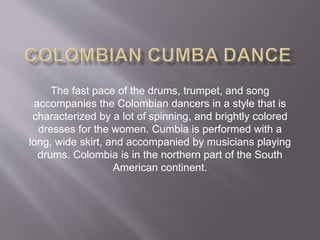 The fast pace of the drums, trumpet, and song
accompanies the Colombian dancers in a style that is
characterized by a lot of spinning, and brightly colored
dresses for the women. Cumbia is performed with a
long, wide skirt, and accompanied by musicians playing
drums. Colombia is in the northern part of the South
American continent.
 