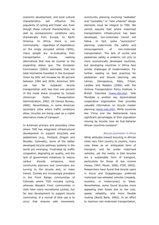 economic development, and local cultural                       community planning involving “walkable”
characteristics               will      influence        the   and “cycleable,” or “new urbanist” design
popularity of cycling and trailer use. Even                    elements must be integral to TOD. We
though these cultural characteristics, as                      cannot     assume         that        where           motorised
well as socioeconomic conditions vary                          transportation          infrastructure                has     been
dramatically           from          Europe,    to     North   developed,        non-motorised                  transit        will
America,          to     Africa,        there     is    one    follow.     In        fact,         some        “autocentric”
commonality:            regardless of dependency               planning      undermines              the        safety        and
on the singly occupied vehicle (SOV),                          encouragement                   of             non-motorised
many        people       are         re-evaluating     their   transportation. The lack of cyclist and
transportation                  choices,             seeking   pedestrian safety is endemic not only to
alternatives that may be counter to the                        more economically developed countries,
expanding          status       quo.     The    European       but developing countries in Africa face
Commission (2003) estimates that the                           similar challenges of modernisation. For
total kilometres travelled in the European                     further reading on best practices for
Union by SOV will increase by 40 percent                       pedestrian       and      bicycle          planning,           see
between 1995 and 2030. American SOV                            Litman,       Demopolous,                  Eddy,            Fritzel,
use         has         far          outpaced        bicycle   Laidlaw and Maddox (2000) with the
transportation with less than one percent                      Victoria Transportation Policy Institute in
of the mode share occupied by cyclists                         British    Columbia            (www.vtpi.org).                Velo
(American               Public            Transportation       Mondiale is another key decentralised
Administration, 2002; US Census Bureau,                        cooperative       organization                 that      provides
2000). Nevertheless, in some American                          valuable information on bicycle master
secondary cities where traffic conditions                      planning (www.velo.info). While countries
allow, bicycles are being used as a viable                     like China and the Netherlands have
alternative mode of transport.                                 significant percentages of their population
                                                               moving by bicycle, how do Sub-Saharan
In American primary and secondary cities                       African countries compare?
where TOD has integrated infrastructural
development to support bicyclists and                                                 Bicycle promotion in Africa
pedestrians (e.g., Portland, Oregon and                        While attitudes toward bicycling in African
Boulder, Colorado), some of the better                         cities vary from country to country, many
developed bicycle pathway systems in the                       view bikes as an antiquated form of
world are emerging. Frustrated by traffic                      transport,       and          far     prefer          motorised
congestion, degrading air quality, and the                     vehicles; yet the reality is that bicycles
lack of government initiatives to reduce                       are    a   sustainable              form       of     transport,
carbon            dioxide            emissions,        local   particularly      for     those           of    low       income
community planners and commuters are                           (Howe, 1997; Mozer, 2000; ITDP, 2005).
turning to the bicycle and, or mass                            Researchers have found that bicycle users
transit. Cyclists are increasingly prevalent                   in    Accra      and     Ouagadougou                   preferred
in    the    Front       Range          communities       of   motorised two-wheeled vehicles (mopeds,
Colorado where TOD includes cycling,                           scooters,        or     motorcycles)                to       bikes.
whereas Wasatch Front communities in                           Nevertheless, some found bicycles more
Utah have many recreational cyclists, but                      appealing than buses due to low cost,
far less development to support bicycle                        speed,      reliability,            and        more       flexible
commuting. If a revival of bike use is to                      routing (World Bank, 2002). In an effort
occur       that       ensures         safe    movement,       to improve non-motorised transportation,



World Transport Policy & Practice___________________________________________________                                            10
Volume 14. Number 2. July 2008
 