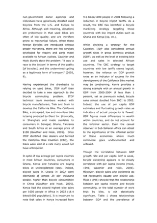 non-government      donor      agencies     and   9.5 bikes/1000 people in 2001 following a
individuals have generously donated used          reduction in bicycle import tariffs. As a
bicycles from the U.S. and Europe to              result, the CBC has identified a bicycle
Africa. Although well meaning, donations          marketing         strategy            targeting         those
are problematic in that used bikes are            countries with low import duties such as
often of low quality, and are therefore           Ghana and Kenya (op. cit.).
prone to mechanical failure. When these
foreign bicycles are introduced without           While     devising         a        strategy      for     the
proper marketing, there are few services          Coalition, ITDP also considered annual
developed for repairs and parts made              growth rates in gross domestic product
available to African cyclists. Gauthier and       (GDP), as well as the level of existing bike
Hook bluntly state the problem: “it was ‘a        use     and     sales      in         selected     African
race to the bottom’ in terms of the quality       countries. The CBC strategy to target
[of bicycles], and this undermined cycling        countries with low tariffs seems logical;
as a legitimate form of transport” (2005,         however, the reliance on GDP growth
9).                                               rates as an indicator of success for the
                                                  development of the California Bike market
Having experienced the drawbacks to               may be constraining. Kenya provides a
relying on used bikes, ITDP staff then            strong example with an annual growth in
decided to take a new approach to the             GDP from 2000-2004 of less than 1
bicycle    commuting        problem.      ITDP    percent, yet as previously noted, bicycle
technical team members worked with                sales almost doubled from 2001 to 2002.
bicycle manufacturers, Trek and Sram to           Indeed,     the      use       of     per   capita       GDP
develop the California Bike. The California       estimates and fluctuating growth rates as
Bike, a six-speed, low end mountain bike          indicators of actual prosperity is flawed.
is being produced by Giant Inc. (ironically,      GDP figures mask differences in wealth
in    Shanghai)   and   made    available    to   within countries, and do not account for
consumers in Senegal, Ghana, Tanzania             the     informal     sector.         Even    the     casual
and South Africa at an average price of           observer in Sub-Saharan Africa can attest
$100 (Gauthier and Hook, 2005).           Once    to the significance of the informal sector
ITDP identified bike dealers and formed           of      these      economies              where         much
the California Bike Coalition (CBC), the          commerce          goes         undocumented              and
bikes were sold at a rate many would not          untaxed.
have anticipated.
                                                  Though      the      correlation          between        GDP
In spite of low average per capita incomes        growth rate and per capita GDP is weak,
in most African countries, consumers in           bicycle ownership appears to be closely
Ghana, Kenya and Tanzania are buying              correlated with per capita income (Hook,
bikes at unprecedented rates. Indeed,             1995;      Gauthier            and        Hook,     2005).
bicycle sales in Ghana in 2002 were               However, bicycle sales and ownership do
estimated at almost 29 per thousand               not necessarily equate with bicycle use.
people, higher than bicycle consumption           Hook (1995) showed that the relationship
in China (Gauthier and Hook, 2005).               between per capita income and bicycle
Kenya had the second highest bike sales           commuting, or the total number of work
per 1000 people in Africa in 2002 (16.4           trips     by    bike,          is     not      statistically
bikes/1000 population). It is important to        significant. Table 1 shows relationships
note that sales in Kenya increased from           between        GDP    and           the   prevalence       of



World Transport Policy & Practice___________________________________________________                        11
Volume 14. Number 2. July 2008
 