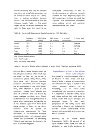 bicycle ownership and sales for selected                 GDP/capita. Unfortunately no data on
 countries, yet no definite conclusions can               bicycle ownership or sales are currently
 be drawn for actual bicycle use. Clearly,                available for Togo. Regarding Togo’s low
 there     is   positive     correlation    between       GDP growth rate, it should be noted that
 Ghana’s GDP and the number of bikes per                  Togolese     face      considerable       constraints
 thousand people (Table 1). One would                     given     political    unrest       and      economic
 expect to see low bicycle ownership and                  decline since the early 1990s.
 sales in Togo given the country’s low


 Table 1: Economic Indicators and Bicycle Prevalence, 2005 Estimates


                      Population       GDP/capita      GDP growth        # of bikes/            # bikes sold*
                      (million)        (PPP$)          (% increase)       1000 people*

 Ghana                20.9             2500            4.3                28.7                  588,048
 Kenya                33.8             1200            5.0                16.4                  517,302
 Senegal              11.1             1800            6.1                2.0                   20,253
 Togo                 5.7              1600            2.8                N.A.                  N.A.
 Uganda               26.9             1700            9.0                2.4                   60,675

 GDP = Gross Domestic Product
 N.A. = Not Available
 PPP = Purchasing Power Parity


 Sources: Bureau of African Affairs, US Dept. of State, 2005; *Gauthier and Hook, 2005.


Economic factors alone do not explain the                    Road safety and bicyclists in Sub-Saharan
lack of cycling in Africa, where most trips                                      Africa: reality and policy
are made on foot, yet the bicycle is                     The danger of promoting greater reliance
underutilised (Howe, 1997; Mozer, 2000;                  on bicycles in West Africa, and Sub-
World Bank, 2002). Although extensive                    Saharan Africa in general is inherent in the
pedestrian movement and some bicycle                     risks of death and injury of cyclists in the
use are widespread in most West African                  region.      Although       statistics        can     be
cities, little attention is given to safe                misleading,        and      in        some          cases
movement.        Indeed      some   villages    and      contradictory from one source to another,
cores of secondary cities are divided by                 it is important to consider safety issues
major     roadway      corridors,   e.g.,    Togo’s      and related policies that could assist to
Route Nationale runs through the centre of               reduce death and injury amongst this
towns where pedestrians and cyclists are                 vulnerable       group.         To     gain         some
at risk. Drawing again from World Bank                   perspective on the safety issues that
policy outlined in Cities on the Move,                   cyclists face in Africa, it may be helpful to
emphasis         must        be     placed       on      consider      overall      road-related          traffic
infrastructural       development      for     “safe     dangers, both world-wide and in particular
movement”        of   non-motorised        transport     African countries.
(World Bank, 2002, 134). Although some
African city governments are embracing                   According        to       the        World      Health
TOD with safe bike route development, the                Organisation (WHO), 23 percent of all
issue is generally neglected.                            injury related deaths world wide can be
                                                         attributed to road traffic accidents. In



 World Transport Policy & Practice___________________________________________________                          12
 Volume 14. Number 2. July 2008
 